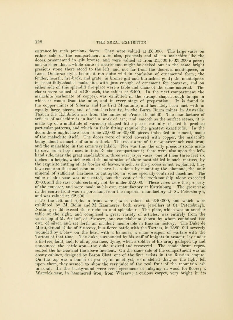 entrance by sucli precious doors. They were valued at .€6,000. The large vases on either side of the compartment were also, pedestals and all, in malachite like the doors, ornamented in gilt bronze, and were valued at from £1,500 to £3,000 a-piece; and to show that a whole suite of apartments might be decked out in the same bright precious stone, there stood to the left, and not far from the doors, a mantelpiece, in Louis Quatorze style, before it ran quite wild in confusion of ornamental form; the fender, hearth, fire-back, and grate, in bronze gilt and burnished gold; the mantelpiece in beautifully-shaded malachite, with just enough of oi'nament for contrast; and on either side of this splendid fire-place were a table and chair of the same material. The chairs were valued at £120 each, the tables at ^6400. In the next compartment the malachite (carbonate of copper), was exhibited in the strange-shaped rough lumps in which it comes from the mine, and in every stage of preparation. It is found in the copper-mines of Siberia and the Ural Mountains, and has lately been met with in equally large pieces, and of not less beauty, in the Burra Burra mines, in Australia. That in the Exhibition was from the mines of Prince DemidofF. The manufacture of articles of malachite is in itself a work of art; and, smooth as the surface seems, it is made up of a multitude of variously-shaped little pieces carefully selected to produce particular patterns, and which in their fitting require the greatest exactitude. In the doors there might have been some 20,000 or 30,000 pieces imbedded in cement, made of the malachite itself. Tlie doors were of wood covered with coppei, the malachite being about a quarter of an inch thick. The vases were of three-quarter inch cast iron, and the malachite in the same way inlaid. Nor was this the only precious stone made to serve such large uses in this Russian compartment; there were also upon the left- hand side, near the great candelabrum, three real jasper vases, one of them three feet six inches in height, which excited the admiration of those most skilled in such matters, by the exquisite cutting of its border of leaves, which, as the process is not explained, they have come to the conclusion must have been done by mounting the diamond, the only mineral of sufficient hardness to cut agate, in some specially contrived machine. The value of this vase was not stated, but the cost of the workmanship alone exceeded £700, and the vase could certainly not be under £2,000. These vases were the property of the emperor, and were made at his own manufactory at Katrinburg. The great vase in the centre front was in porcelain, from the imperial manufactory at St. Petersburgh, and was valued at .€2,500. ; To the left and right in front were jewels valued at €40,000, and which were exhibited by M. Bolin and M. Kammerer, both crown jewellers at St. Petersburgh. Nothing could exceed their richness and splendovir. The plate, which was on another table at the right, and comprised a great variety of articles, was entirely from the workshop of M. SizikofF, of Moscow, one candelabrum shown by whom contained two cwt. of silver, and set forth an incident memorable in Russian history. The Duke de Merti, Grand Duke of Muscovy, in a fierce battle with the Tartars, in 1380, fell severely wounded by a blow on the head with a hammer, a main weapon of warfare with the Tartars at that time. The duke, surrounded by his staff of knights in armour, lay under a fir-tree, faint, and, to all appearance, dying, when a soldier of his army galloped up and announced the battle won—the duke revived and recovered. The candelabrum repre- sented the fir-tree and the above incident. On the same side of the compartment was an ebony cabinet, designed by Baron Clott, one of the first artists in the Russian empire. On the top was a bunch of grapes, in amethyst, so modelled that, as the light fell upon them, they seemed to show the very juice of the real fruit of the mountain ash in coral. In the background were seen specimens of inlaying in wood for floors; a \\^arwick vase, in hammered iron, from Warsaw; a curious carpet, very bright in its