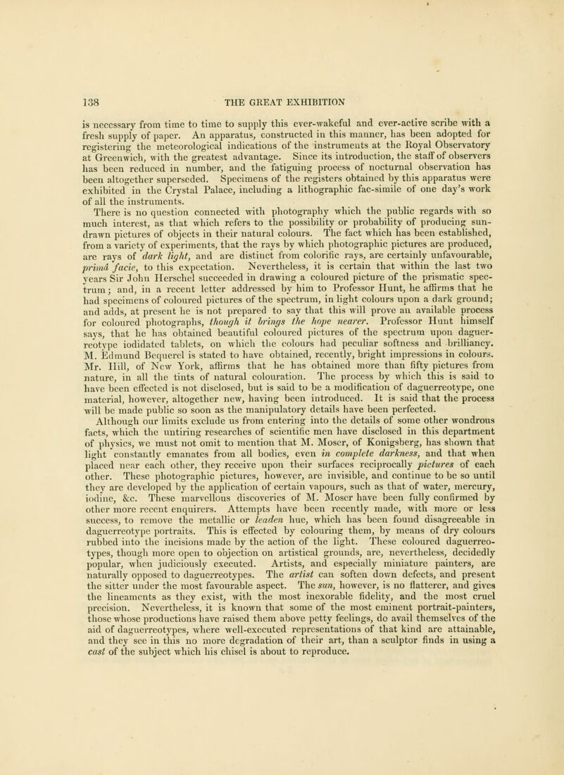 is necessary from time to time to supply this ever-wakeful and ever-active scribe with a fresh supply of paper. An apparatus, constructed in this manner, has been adopted for registering the meteorological indications of the instruments at the Royal Observatory at Greenwich, with the greatest advantage. Since its introduction, the staff of observers has been reduced in number, and the fatiguing process of nocturnal observation has beeu altogether superseded. Specimens of the registers obtained by this apparatus were exhibited in the Crystal Palace, including a lithographic fac-simile of one day's work of all the instruments. There is no question connected with photography which the public regards with so much interest, as that which refers to the possibility or probability of producing sun- drawn pictures of objects in their natural colours. The fact which has been established, from a variety of experiments, that the rays by which photographic pictures are produced, are rays of dark light, and are distiuct from colorific rays, are certainly unfavourable, prhnd facie, to this expectation. Nevertheless, it is certain that within the last two years Sir John Ilerschel succeeded in drawing a coloured picture of the prismatic spec- trum ; and, in a recent letter addressed by him to Professor Hunt, he affirms that he had specimens of coloured pictures of the spectrum, in light colours upon a dark ground; and adds, at present he is not prepared to say that this will prove an available process for coloured photographs, though it brings the hope nearer. Professor Hunt himself says, that he has obtained beautiful coloured pictures of the spectrum upon daguer- reotype iodidated tablets, on which the colours had peeubar softness and brilliancy. M. Edmund Bequerel is stated to have obtained, recently, bright impressions in colours. Mr. Hill, of New York, affirms that he has obtained more than fifty pictures from nature, in all the tints of natural colouration. The process by which this is said to have been effected is not disclosed, but is said to be a modification of daguerreotype, one material, however, altogether new, having been introduced. It is said that the process will be made public so soon as the manipulatory details have been perfected. Although our limits exclude us from entering into the details of some other wondrous facts, which the untiring researches of scientific men have disclosed in this department of physics, we must not omit to mention that M. Moser, of Konigsberg, has shown that light constantly emanates from all bodies, even in complete darkness, and that when placed near each other, they receive upon their surfaces reciprocally pictures of each other. These photographic pictures, however, are invisible, and continue to be so until they are developed by the application of certain vapours, such as that of water, mercury, iodine, &c. These marvellous discoveries of M. Moser have been fully confirmed by other more recent enquirers. Attempts have been recently made, with more or less success, to remove the metallic or leaden hue, which has been found disagreeable in daguerreotype portraits. This is effected by colouring them, by means of dry colours rubbed into the incisions made by the action of the light. These coloured daguerreo- types, though more open to objection on artistical grounds, are, nevertheless, decidedly popular, when judiciously executed. Artists, and especially miniature painters, are naturally opposed to daguerreotypes. The artist can soften down defects, and present the sitter under the most favourable aspect. The sun, however, is no flatterer, and gives the liueaments as they exist, with the most inexorable fidelity, and the most cruel precision. Nevertheless, it is known that some of the most eminent portrait-painters, those whose productions have raised them above petty feelings, do avail themselves of the aid of daguerreotypes, where well-executed representations of that kind are attainable, and they see in this no more degradation of their art, than a sculptor finds in using a cast of the subject which his chisel is about to reproduce.