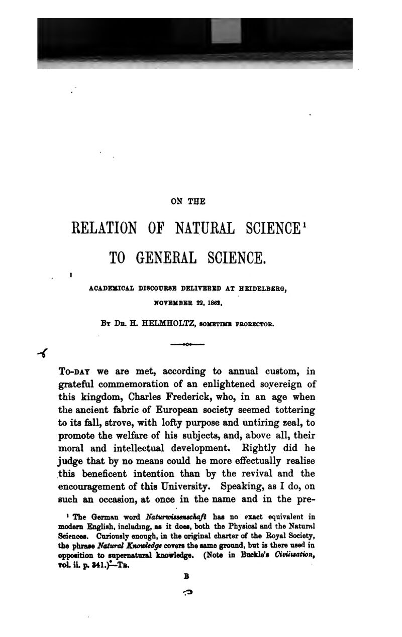 ON THE RELATION OF NATUKAL SCIENCE^ TO GENERAL SCIENCE. I ACADEaCIOAL DISCOUBSS DELIYEBBD AT HEIDELB£R6, KOYSliBSK 22, 1862, Bt Db. H. HELMHOLTZ, soxsnuB fbobbctob. -< To-DAT we are met, according to annual custom, in grateful commemoration of an enlightened soyereign of this kingdom, Charles Frederick, who, in an age when the ancient fabric of European society seemed tottering to its fell, strove, with lofty purpose and untiring zeal, to promote the welfare of his subjects, and, above all, their moral and intellectual development. Rightly did he judge that by no means could he more effectually realise this beneficent intention than by the revival and the encouragement of this University. Speaking, as I do, on such an occasion, at once in the name and in the pre- » The German word Naiunoissensehaft has no exact equivalent in modern English, including, as it does, both the Physical and the Natural Sciences. Cnrionsly enough, in the original charter of the Boyal Society, the phrase Natural KnauMge coTers the same ground, but is there used in opposition to supernatural knowledge. (Note in Buckle's Cimuation, T<^ iL p. S41.)^Tb. B