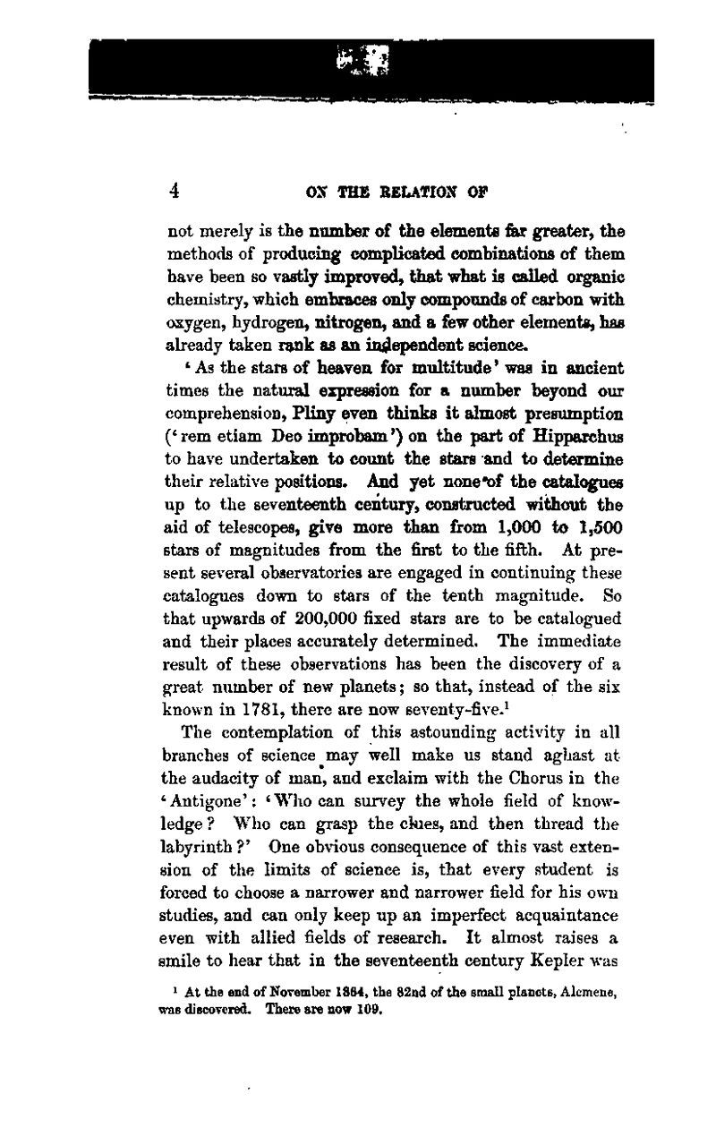 not merely is the number of the elements fiur greater, the methods of producing complicated combinations of them have been so vastly improved, that what is called organic chemistry, which embraces only compounds of carbon with oxygen, hydrogen, nitrogen, and a few other elements, has akeady taken rank as an independent science. ' As the stars of heaven for multitude' was in ancient times the natural expression for a number beyond our comprehension, Pliny even thinks it almost presumption (^rem etiam Deo improbam') on the part of Hipparchus to have undertaken to count the stars and to determine their relative positions. And yet noncof the catalogues up to the seventeenth century, constructed without the aid of telescopes, give more than from 1,000 to 1,500 stars of magnitudes from the first to the fifth. At pre- sent several observatories are engaged in continuing these catalogues down to stars of the tenth magnitude. So that upwards of 200,000 fixed stars are to be catalogued and their places accurately determined. The immediate result of these observations has been the discovery of a great niunber of new planets; so that, instead of the six known in 1781, there are now seventy-five.* The contemplation of this astounding activity in all branches of science may well make us stand aghast at the audacity of man, and exclaim with the Chorus in the 'Antigone': 'Who can survey the whole field of know- ledge ? Who can grasp the ckies, and then thread tbe labyrinth ?' One obvious consequence of this vast exten- sion of the limits of science is, that every student is forced to choose a narrower and narrower field for his own studies, and can only keep up an imperfect acquaintance even with allied fields of research. It almost raises a smile to hear that in the seventeenth century Kepler was > At the end of November 1864, the 82nd of the smaU planets, Alcmene, was discovered. There are now 109.
