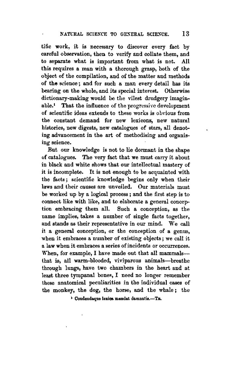 tific work, il is necessary to discover every fact by careful observation, then to verify and collate them, and to separate what is important from what is not. All this requires a man with a thorough grasp, both of the object of the compilation, and of the matter and methods of the science; and for such a man every detail has its bearing on the whole, and its special interest. Otherwise dictionary-making would be the vilest drudgery imagin-- able.* That the influence of the progressive development of scientific ideas extends to these works is obvious from the constant demand for new lexicons, new natural histories, new digests, new catalogues of stars, all denot- ing advancement in the art of methodising and organis- ing science. But our knowledge is not to lie dormant in the shape of catalogues. The very fact that we must carry it about in black and white shows that our intellectual mastery of it is incomplete. It is not enough to be acquainted with the facts; scientific knowledge begins only when their laws and their causes are unveiled. Our materials must be worked up by a logical process ; and the first step is to connect like with like, and to elaborate a general concep- tion embracing them all. Such a conception, as the name implies, takes a number of single facts together, and stands as their representative in our mind. We call it a general conception, or the conception of a genus, when it embraces a number of existing objects; we call it a law when it embraces a series of incidents or occurrences. When, for example, I have made out that all mammals— that is, all warm-blooded, viviparous animals—breathe through lungs, have two chambers in the heart and at least three tympanal bones, I need no longer remember these anatomical peculiarities in the individual cases of the monkey, the dog, the horse, and the whale; the ) Condendaque lexica mandat damnatiB.—Tb.