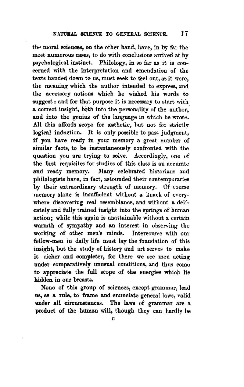 the moral sciences, on the other hand, have, in by far the most numerous cases, to do with conclusions arrived at by psychological instinct. Philology, in so far as it is con- cerned with the interpretation and emendation of the t^xts handed down to us, must seek to fieel out, as it were, the meaning which the autlior intended to express, and the accessory notions which he wished his words to suggest: and for that purpose it is necessary to start with a correct insight, both into the personality of the autlK)r, and into the genius of the language in which he wrote. All this affords scope for aesthetic, but not for strictly logical induction. It is only possible to pass judgment, if you have ready in your memory a great number of similar facts, to be instantaneously confronted with the question you are trying to solve. Accordingly, one of the first requisites for studies of this class is an accurate and ready memory. Many celebrated historians and philologists have, in fact, astounded their contemporaries by their extraordinary strength of memory. Of course memory alone is insufficient without a knack of every- where discovering real resemblance, and without a deli- cately and fully trained insight into the springs of human action; while this again is unattainable without a certain warmth of sjrmpathy and an interest in observing the working of other men's minds. Intercourse with our fellow-men in daily life must lay the foundation of this insight, but the study of history and art serves to make it richer and completer, for there we see men acting under comparatively unusual conditions, and thus come to appreciate the full scope of the energies which lie hiddeu in our breasts. None of this group of sciences, except grammar, lead us, as a rule, to frame and enunciate general laws, valid under all circumstances. The laws of grammar are a product of the human will, though they can hardly Ih)