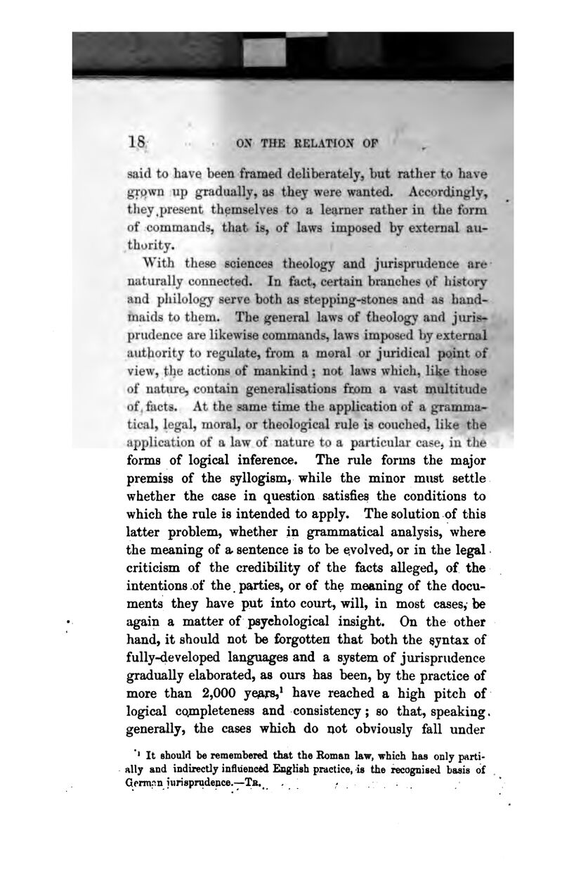 said to have been framed deliberately, but rather to hav^ jri'pwn up gradually, as they were wanted. Accordingly, tliey .present themselves to a learner rather in the form of commandss, that is, of lawg imposed by external au- thority. With these sciences theology and jurisprudence art*- naturally connected. In fact, certain branches ^*f history and philology serve both as stepping-stones and as hand- maids to them. The general laws of theology and juris*] prudence are likewise commands, laws imposed by external { authority to regulate, from a moral or juridical point of * view, the actioms of mankind ; not laW9 which^ li]$e those of natiire, contain generalisations from a vast multitude of, facts. At the same time the application of a gramma- ^_ tical» legal, moral, or theological rule is couched, like th© ^| application of a law of nature to a particular case^ in the • forms of logical inference. The rule forms the major premiss of the syllogism, while the minor must settle whether the case in question satisfies the conditions to which the rule is intended to apply. The solution of this latter problem, whether in grammatical analysis, where the meaning of a. sentence is to be evolved, or in the legal criticism of the credibility of the facts alleged, of the intentions of the. parties, or of the meaning of the docu- ments they have put into court, will, in most cases, be again a matter of psychological insight. On the other hand, it should not be forgotten that both the syntax of fully-developed languages and a system of jurisprudence gradually elaborated, as ours has been, by the practice of more than 2,000 ye^ars,* have reached a high pitch of logical cojnpleteness and consistency; so that, speaking, generally, the cases which do not obviously fall under '* It should be remembered that the Roman law, which has only parti- ally and indirectly influence English practice, is the recognised basis of Germpn jwrisprudence.—Tb.^ , ,'..•.