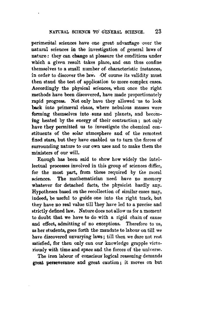 perimeiital sciences have one great advantage over the natural sciences in the investigation of general laws of nature: they can change at pleasure the conditions under which a given result takes place, and can thus confine themselves to a small number of characteristic instances, in order to discover the law* -Of course its validity must then stand the test of application to more complex cases. Accordingly the physical sciences, when once the right methods have been discovered, have made proportionately rapid progress. Not only have they allowed us to look back into primaeval chaos, where nebulous masses were forming themselves into suns and planets, and becom- ing heated by the energy of their contraction ; not only have they permitted us to investigate the chemical con- stituents of the solar atmosphere and of the remotest fixed stars, but they have enabled us to turn the forces of surrounding nature to our own uses and to make them the ministers of our will. Enough has been said to show how widely the intel- lectual processes involved in this group of sciences differ, for the most part, from those required by the moral sciences. The mathematician need have no memory whatever for detached facts, the physicist hardly any. Hypotheses based on the recollection of similar cases may, indeed, be useful to guide one into the right track, but they have na real value till Ihey have led to a precise and strictly defined law. Nature does not allow us for a moment to doubt that we have to do with a rigid chain of cause and effect, admitting of no exceptions. Therefore to us, as her students, goes forth the mandate to labour on till we have discovered unvarying laws; till then we dare not rest satisfied, for then only can oui* knowledge grapple victo- riously with time and space and the forces of the universe. The iron labour of conscious logical reasoning demands great perseverance and great caution; it moves on but