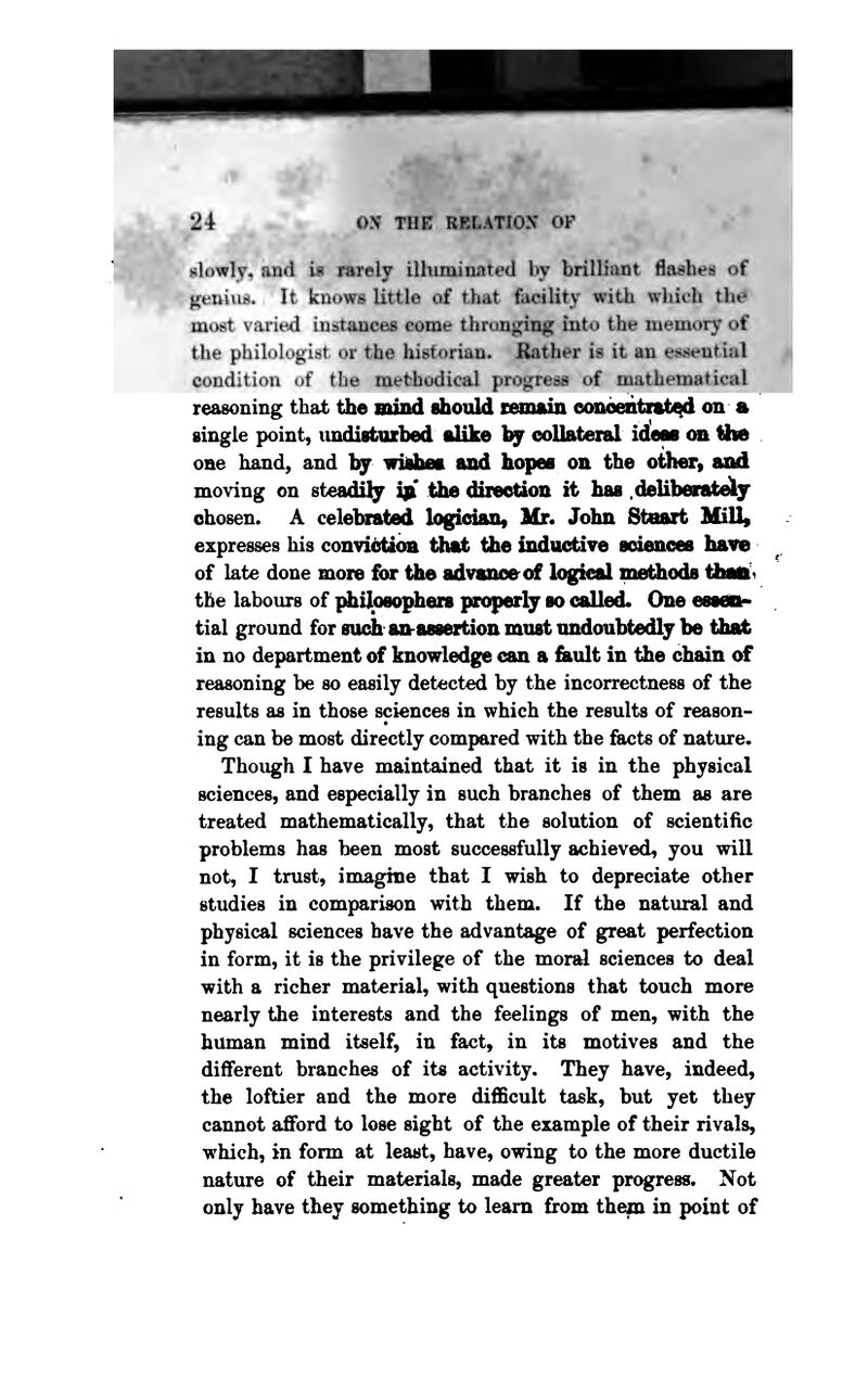 slowly, and b rarely ilhiminated by brillitiut fiaehes of genius* It kuowa little of that facility with which th# most varied instaoces come thronging into the inemory of the philologist or the hietorian. Rather ia it an essential condition of the methodical progress of mathematical reasoning that the mind dioiild temaiii eonbeatra^d on a single point, undisfcittbed alike by eoUateral id!eM an Ihe one hand, and by widiieft and hopes on the other, and moving on steadil^y i]i' the diieetion it has .delibevateiy chosen. A celelnrated logidan, Mr. John Stcnrt MiU^ expresses his convidtion that the inda<^ive soienoes haire of late done more for the advanoeof logkal methods tiiait^ the labours of {^ilosophers priqierly so called. One essciif tial ground for such an-assertion must undoubtedly be that in no department of knowledge can a &ult in the chain of reasoning be so easily detected by the incorrectness of the results as in those sciences in which the results of reason- ing can be most directly compared with the facts of nature. Though I have maintained that it is in the physical sciences, and especially in such branches of them as are treated mathematically, that the solution of scientific problems has been most successfully achieved, you will not, I trust, imagine that I wish to depreciate other studies in compari^n with them. If the natural and physical sciences have the advantage of great perfection in form, it is the privilege of the moral sciences to deal with a richer material, with questions that touch more nearly the interests and the feelings of men, with the human mind itself, in fact, in its motives and the different branches of its activity. They have, indeed, the loftier and the more difficult task, but yet they cannot afford to lose sight of the example of their rivals, which, in form at least, have, owing to the more ductile nature of their materials, made greater progress. Not only have they something to learn from them in point of