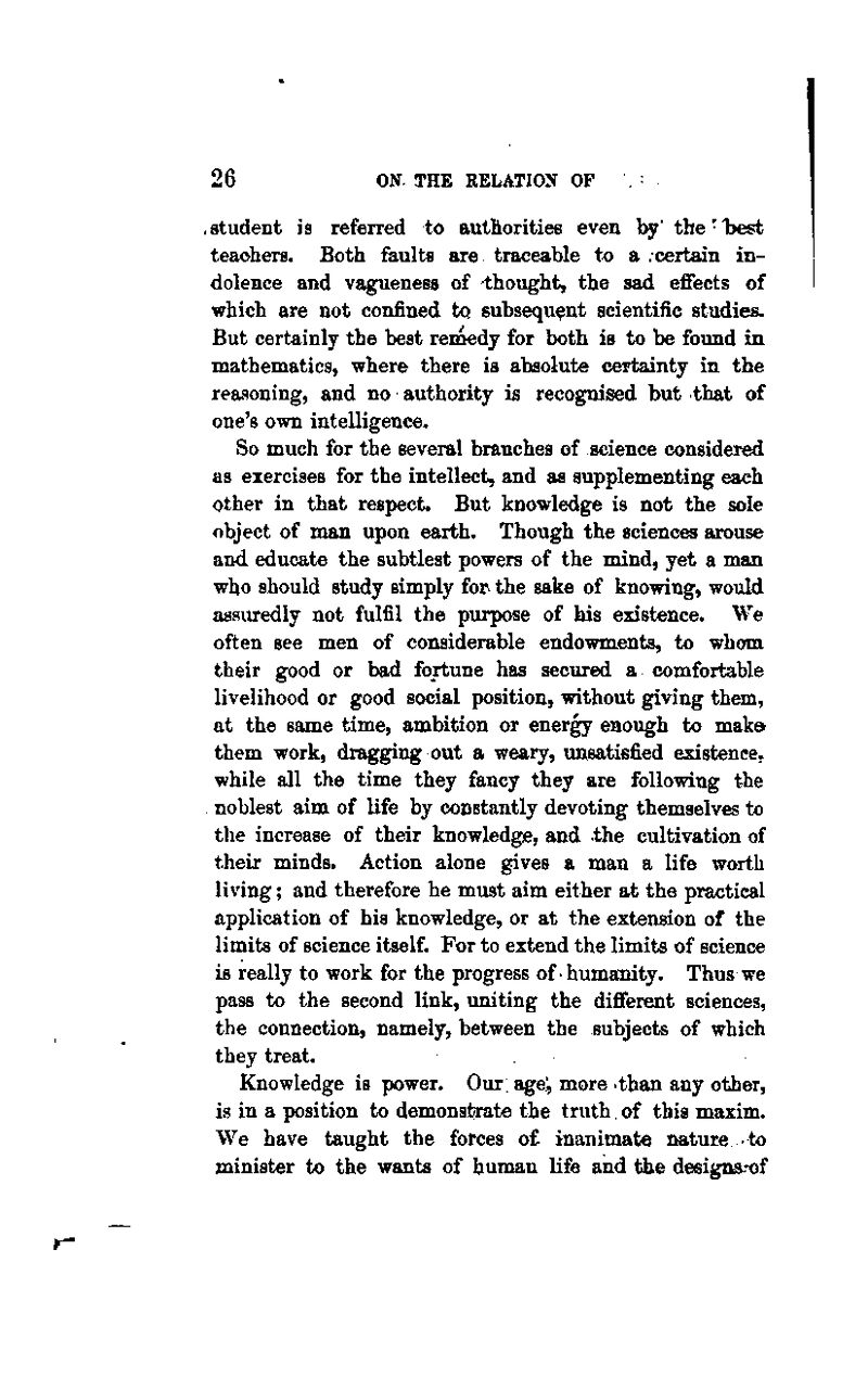 .student is referred to authoritiee even by' the-l^est teachers. Both faults are traceable to a .certain in- dolence and vagueness of thought, the sad effects of which are not confined to subsequent scientific studies. But certainly the best renaedy for both is to be found in mathematics, where there is absolute certainty in the reasoning, and no authority is recognised but that of one's own intelligence. So much for the several branches of science considered as exercises for the intellect, and as supplementing each other in that respect. But knowledge is not the sole object of man upon earth. Though the sciences arouse and educate the subtlest powers of the mind, yet a man who should study simply for the sake of knowing, would assuredly not fulfil the purpose of his existence. We often see men of considerable endowments, to whom their good or bad fortune has secured a comfortable livelihood or good social position, without giving them, at the same time, ambition or energy enough to maka them work, dragging out a weary, unsatisfied existence, while all the time they fancy they are following the . noblest aim of life by constantly devoting themselves to the increase of their knowledge, and the cultivation of their minds. Action alone gives a man a life worth living; and therefore he must aim either at the practical application of his knowledge, or at the extension of the limits of science itself. For to extend the limits of science is really to work for the progress of humanity. Thus we pass to the second link, uniting the diflferent sciences, the connection, namely, between the subjects of which they treat. Knowledge is power. Our age; more than any other, is in a position to demonstrate the truth. of this maxim. We have taught the forces of inanimate nature to minister to the wants of human life and the designs^of