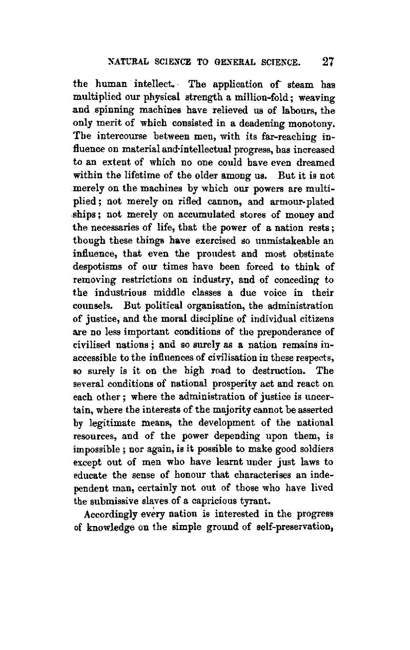 the human intellect. The application of steam has multiplied our physical strength a million-fold; weaving and spinning machines have relieved us of labours, the only merit of which consisted in a deadening monotony. The intercourse between men, with its far-reaching in- fluence on material and'intellectual progress, has increased to an extent of which no one could have even dreamed within the lifetime of the older among us. But it is not merely on the machines by which our powers are multi- plied; not merely on rifled cannon, and armour-plated ships; not merely on accumulated stores of money and the necessaries of life, that the power of a nation rests; though these things have exercised so unmistakeable an influence, that even the proudest and most obstinate despotisms of oiu* times have been forced to think of removing restrictions on industry, and of conceding to the industrious middle classes a due voice in their counsels. But political organisation, the administration of justice, and the moral discipline of individual citizens are no less important conditions of the preponderance of civilised nations; and so surely as a nation remains in- accessible to the influences of civilisation in these respects, so surely is it on the high road to destruction. The several conditions of national prosperity act and react on each other ; where the administration of justice is uncer- tain, where the interests of the majority cannot be asserted by legitimate means, the development of the national resources, and of the power depending upon them, is impossible ; nor again, is it possible to make good soldiers except out of men who have learnt under just laws to educate the sense of honour that characterises an inde- pendent man, certainly not out of those who have lived the submissive slaves of a capricious tyrant. Accordingly every nation is interested in the progress of knowledge on the simple ground of self-preservation,