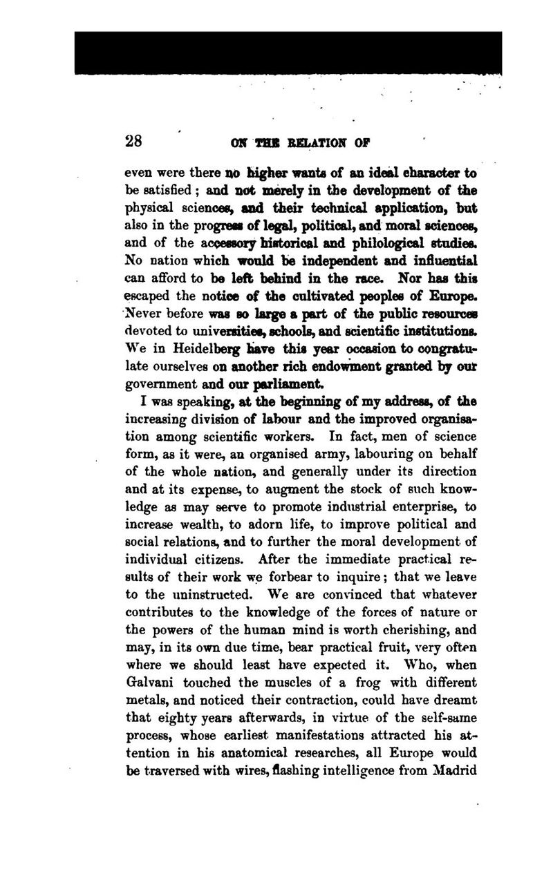 even were there no Idgher wants of an ideal character to be satisfied ; and not merely in the development of ihe physical sciences, and their technical application, but also in the progress of legal, political, and moral sciences, and of the accessory historical and philological studies. No nation which would be independent and influential can afford to be left behind in the race. Nor has this escaped the notice of the cultivated peoples of Europe. Never before was so large a part of the public resources devoted to univ^mties, schools, and scientific institutions. We in Heidelbeig Have tiiis year occasion to congratu- late ourselves on another rich endowinent granted hy out government and our parliament. I was speaking, at the beginning of my address, of the increasing division of labour and the improved organisa- tion among scientific workers* In fact, men of science form, as it were, an organised army, labouring on behalf of the whole nation, and generally under its direction and at its expense, to augment the stock of such know- ledge as may serve to promote industrial enterprise, to increase wealth, to adorn life, to improve political and social relations, and to further the moral development of individual citizens. After the immediate practical re- sults of their work we forbear to inquire; that we leave to the uninstructed. We are convinced that whatever contributes to the knowledge of the forces of nature or the powers of the human mind is worth cherishing, and may, in its own due time, bear practical fruit, very often where we should least have expected it. Who, when Gralvani touched the muscles of a frog with different metals, and noticed their contraction, could have dreamt that eighty years afterwards, in virtue of the self-same process, whose earliest manifestations attracted his at- tention in his anatomical researches, all Europe would be traversed with wires, flashing intelligence from Madrid