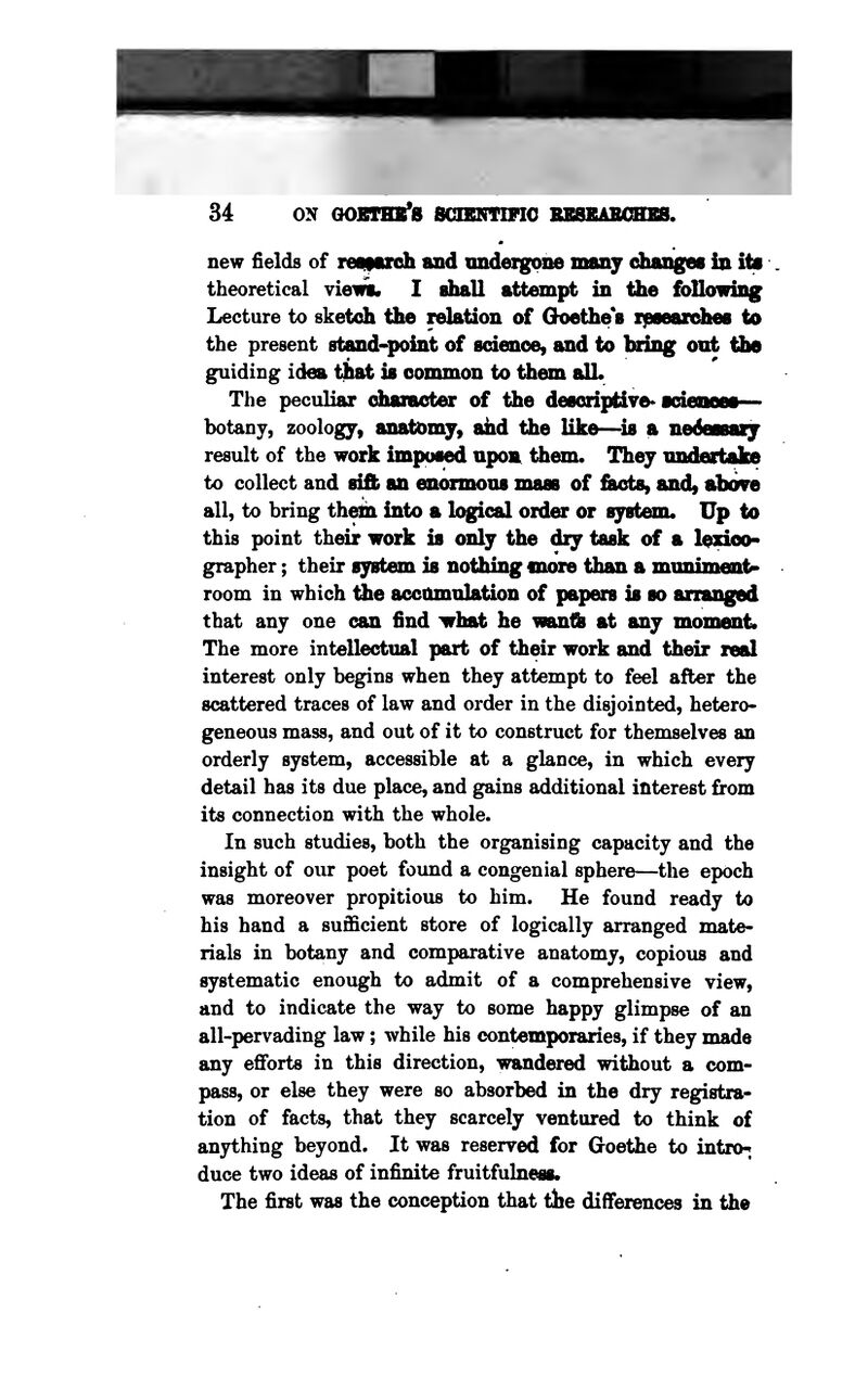 new fields of retparch and imdergmie maiiy changes in ite theoretical viewt. I ahall attempt in the foUowing Lecture to sketch the relation of Ghoethe 8 xipaeardieB to the present stand-point of sdenoe, and to bring ont ttie guiding idea that is common to them alL The peculiar diameter of the descriptive* icieneea botany, zoology, anatomy, ahd the like—is a nedessaiy result of the work imposed upon^ them. They nndeartahe to collect and sift an enormous mass of fiEtcts, and, above all, to bring thelioi into a logical order or syst^n. Up to this point their work is only the diy task of a l^dco- grapher; their system is nothing more than a mnnimen^ room in which the accttmnlation of papers is so arranged that any one can find yrbst he wantb at any mommt* The more intellectual part of their work and their real interest only begins when they attempt to feel after the scattered traces of law and order in the disjointed, hetero- geneous mass, and out of it to construct for themselves an orderly system, accessible at a glance, in which every detail has its due place, and gains additional interest from its connection with the whole. In such studies, both the organising capacity and the insight of our poet found a congenial sphere—the epoch was moreover propitious to him. He found ready to his hand a sufficient store of logically arranged mate- rials in botany and comparative anatomy, copious and systematic enough to admit of a comprehensive view, and to indicate the way to some happy glimpse of an all-pervading law; while his contemporaries, if they made any efforts in this direction, wandered without a com- pass, or else they were so absorbed in the dry registra- tion of facts, that they scarcely ventured to think of anything beyond. It was reserved for Goethe to intro-; duce two ideas of infinite fruitfulness. The first was the conception that the differences in the