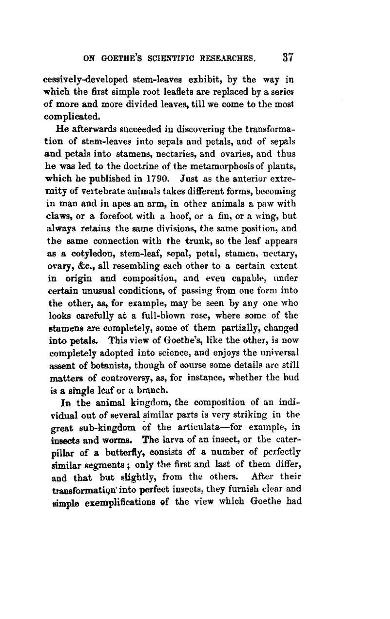 cessively-developed stem-leaves exhibit, by the way in which the first simple root leaflets are replaced by a series of more and more divided leaves, till we come to the most complicated. He afterwards succeeded in discovering the transforma- tion of stem-leaves into sepals and petals, and of sepals and petals into stamens, nectaries, and ovaries, and thus be was led to the doctrine of the metamorphosis of plants, which he published in 1790. Just as the anterior extre- mity of vertebrate animals takes diflFerent forms, becoming in man and in apes an arm, in other animals a paw with claws, or a forefoot with a hoof, or a fin, or a wing, but always retains the same divisions, the same position, and the same connection with the trunk, so the leaf appears as a cotyledon, stem-leaf, sepal, petal, stamen, nectary, ovary, &c., all resembling each other to a certain extent in origin and composition, and even capable, under certain unusual conditions, of passing from one form into the other, as, for example, may be seen by any one who looks carefully at a full-blown rose, where some of the stamens are completely, some of them partially, changed into petals. This view of Goethe's, like the other, is now completely adopted into science, and enjoys the universal assent of botanists, though of course some details are still matters of controversy, as, for instapce, whether the bud is a sitigle leaf or a branch. In the animal kingdom, the composition of an indi- vidual out of several similar parts is very striking in the great sub-kingdom of the articulata—for example, in insects and worms. The larva of an insect, or the cater- pillar of a butterfly, consists ctf a number of perfectly similar segments; only the first and last of them dififer, and that but slightly, from the others. After their transformatign' into perfect insects, they furnish clear and simple exemplifications of the view which Goetlie had