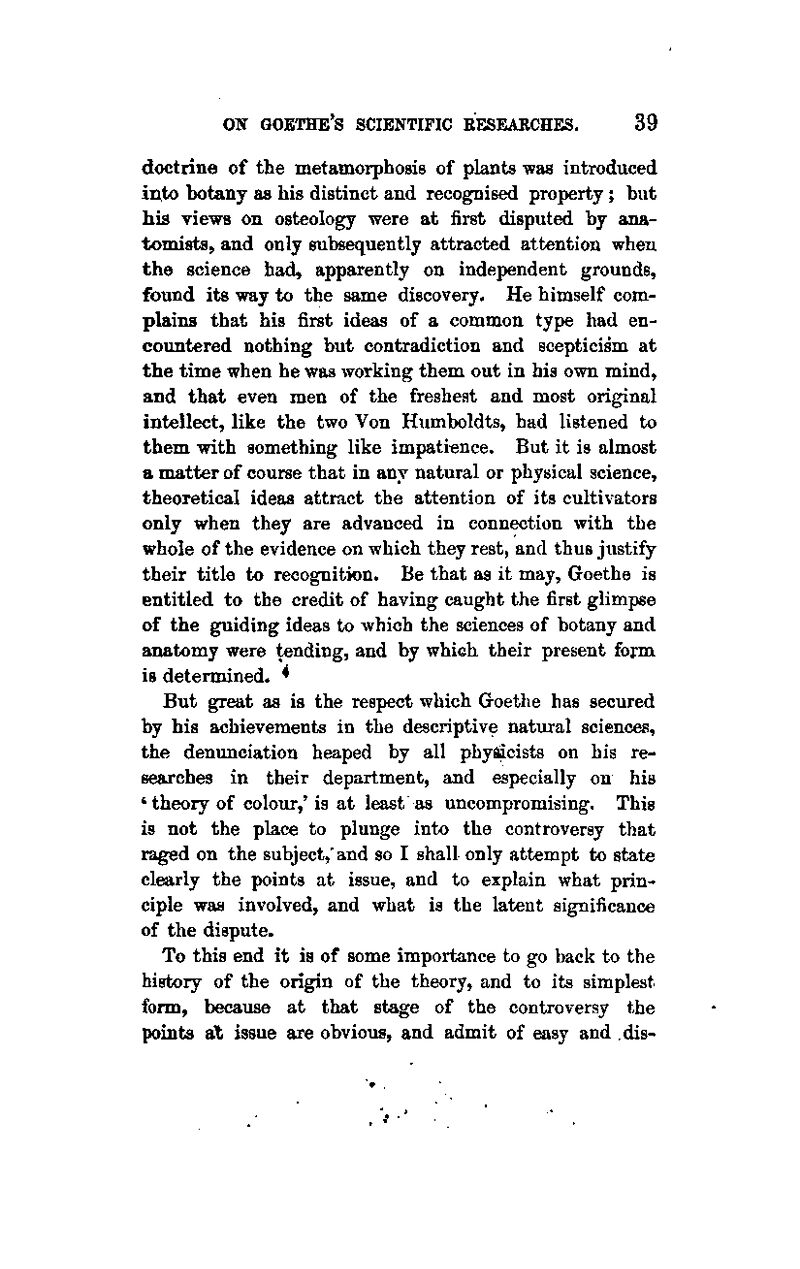 doctrine of the metamorphosis of plants was introduced into botany as his distinct and recognised property ; but his views on osteology were at first disputed by ana- tomists, and only subsequently attracted attention when the science had, apparently on independent grounds, found its way to the same discovery. He himself com- plains that his first ideas of a common type had en- countered nothing but contradiction and scepticism at the time when he was working them out in his own mind, and that even men of the freshest and most original intellect, like the two Von Humboldts, had listened to them with something like impatience. But it is almost a matter of course that in any natural or physical science, theoretical ideas attract the attention of its cultivators only when they are advanced in connection with the whole of the evidence on which they rest, and thus justify their title to recognition. Be that as it may, Goethe is entitled to the credit of having caught the first glimpse of the guiding ideas to which the sciences of botany and anatomy were tending, and by which their present form is determined. ^ But great as is the respect which Goethe has secured by his achievements in the descriptive natural sciences, the denunciation heaped by all phy^cists on his re- searches in their department, and especially on his 'theory of colour,' is at least as uncompromising. This is not the place to plunge into the controversy that raged on the subject,'and so I shall only attempt to state clearly the points at issue, and to explain what prin- ciple was involved, and what is the latent significance of the dispute. To this end it is of some importance to go back to the history of the origin of the theory, and to its simplest form, because at that stage of the controversy the points at issue are obvious, and admit of easy and dis-