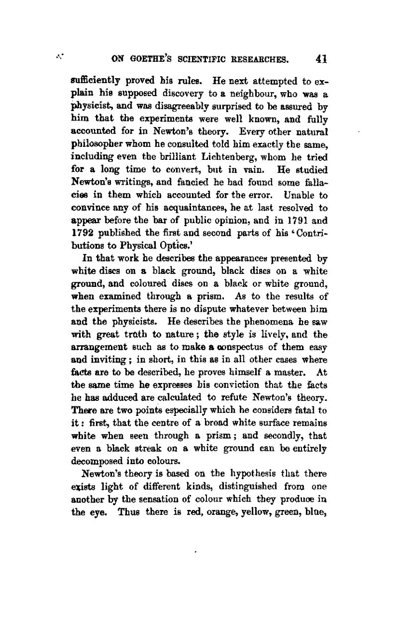 suflBciently proved his rules. He next attempted to ex- plain his supposed discovery to a neighbour, who was a physicist, and was disagreeably surprised to be assured by him that the experiments were well known, and fully accounted for in Newton's theory. Every other natural philosopher whom he consulted told him exactly the same, including even the brilliant Lichtenberg, whom he tried for a long time to convert, but in vain. He studied Newton's writings, and fancied he had found some falla- cios in them which accounted for the error. Unable to convince any of his acquaintances, he at last resolved to appear before the bar of public opinion, and in 1791 and 1792 published the first and second parts of his 'Contri- butions to Physical Optics.' In that work he describes the appearances presented by white discs on a black ground, black discs on a white ground, and coloured discs on a black or white ground, when examined through a prism. As to the results of the experiments there is no dispute whatever between him and the physicists. He describes the phenomena he saw with great tmth to nature; the style is lively, and the arrangement such as to make a oonspectus of them easy and inviting; in short, in this as in all other cases where fiiCts are to be described, he proves himself a master. At the same time he expresses his conviction that the facts he has adduced are calculated to refute Newton's theory. There are two points especially which he considers fatal to it: first, that the centre of a broad white surface remains white when seen through a prism; and secondly, that even a black streak on a white groimd can be entirely decomposed into colours. Newton's theory is based on the hypothesis that there exists light of different kinds, distinguished from one another by the sensation of colour which they produce in the eye. Thus there is red, orange, yellow, green, blae,