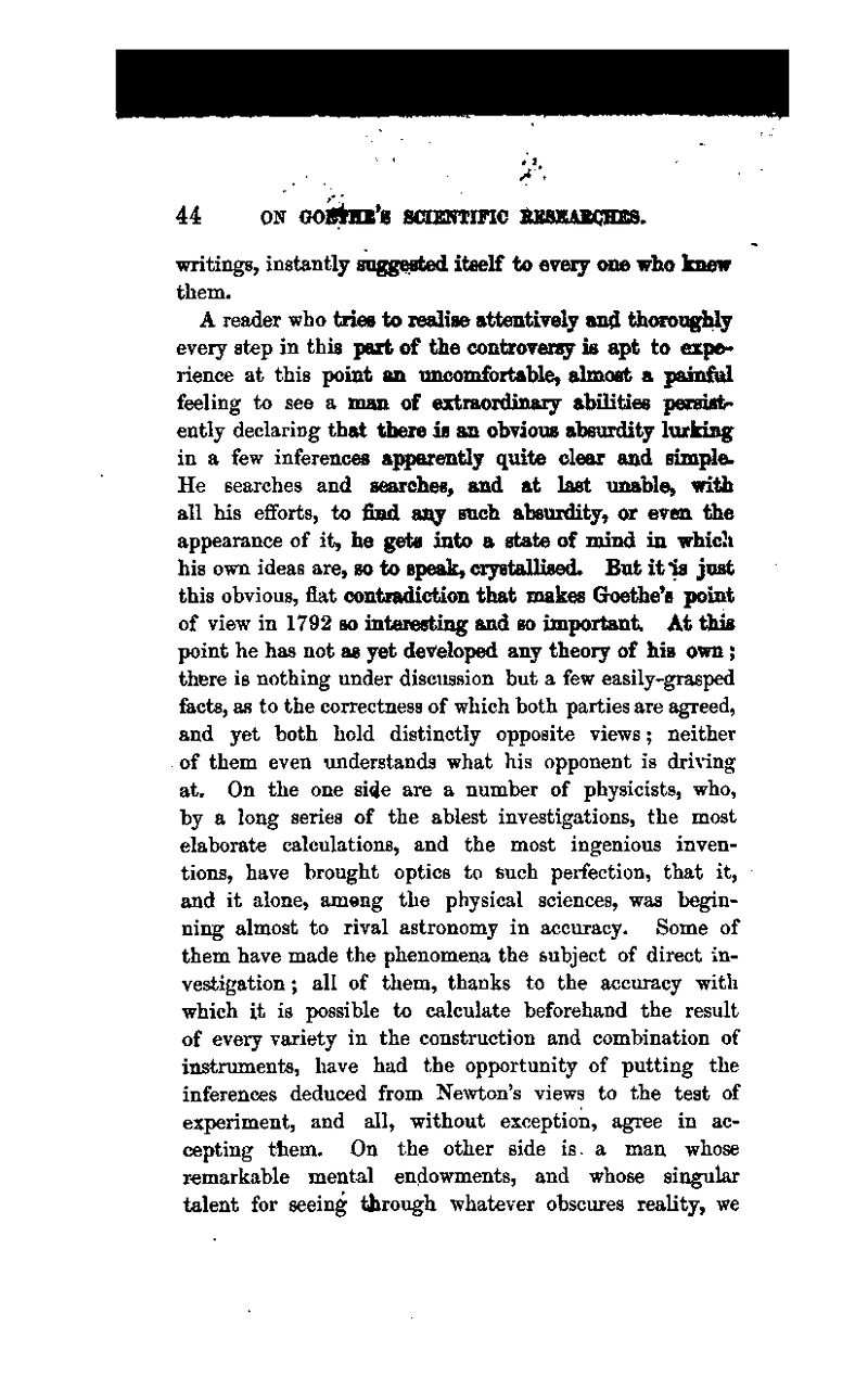 writings, instantly gagg^pted itself to eveiy one wha knew them. A reader who trioB to xeaUse attentiYoly and thoroiiglily every step in this peri of tiie controYoisy is apt to expe^ rience at this point an uncomfortable} almost a painfiil feeling to see a man ot extraordinary abilities pesmtitr ently declaring that tiiere is an obvious absurdity lurkiBg in a few inferences aiq»rently quite clear and sim^e. He searches and searches, and at last unable, with all his efforts, to find aiiy such absurdity, or even the appearance of it, be gets into a state of mind in which his own ideas are, so to speak, cxystaUised. But it Is just this obvious, fiat contiadicti0n that makes Goethe's point of view in 1792 so interesting and so important. At this point he has not as yet developed any theory of his own; there is nothing under discussion but a few easily-grasped facts, as to the correctness of which both parties are agreed, and yet both hold distinctly opposite views; neither of them even understands what his opponent is driving at. On the one si4e are a number of physicists, who, by a long series of the ablest investigations, the most elaborate calculations, and the most ingenious inven- tions, have brought optics to such perfection, that it, and it alone, among the physical sciences, was begin- ning almost to rival astronomy in accuracy. Some of them have made the phenomena the subject of direct in- vestigation ; all of them, thanks to the accuracy with which it is possible to calculate beforehand the result of every variety in the construction and combination of instruments, have had the opportunity of putting the inferences deduced from Newton's views to the test of experiment, and all, without exception, agree in ac- cepting tliem. On the other side is a man whose remarkable mental endowments, and whose singular talent for seeing through whatever obscures reality, we