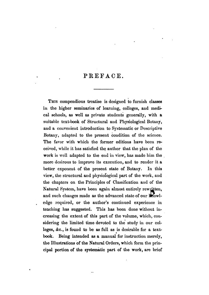 PREFACE. This compendious treatise is designed to furnish classes in the higher seminaries of learning, colleges, and medi- cal schools, as well as pi'ivate students generally, with a suitable text-book of Structural and Physiological Botany, and a convenient introduction to Systematic or Descriptive Botany, adapted to the present condition of the science. The favor witli wliich the former editions have been re- ceived, while it has satisfied the author that the plan of the work is well adapted to the end in view, has made him the more desirous to improve its execution, and to render it a letter exponent of the present state of Botany. In this view, the structural and physiological part of the work, and the chapters on the Principles of Classification and of the Natural System, have been again almost entirely rewcitten, and such changes made as the advanced state of otir llrfowl- cdge required, or the author's continued experience in teaching has suggested. This has been done without in- creasing the extent of this part of the volume, which, con- sidering the limited time devoted to the study in our col- leges, &c., is found to be as full as is desirable for a text- book. Being intended as a manual for instruction merely, the Illustrations of the Natural Orders, which form the prin- cipal portion of the systematic part of the work, are brief