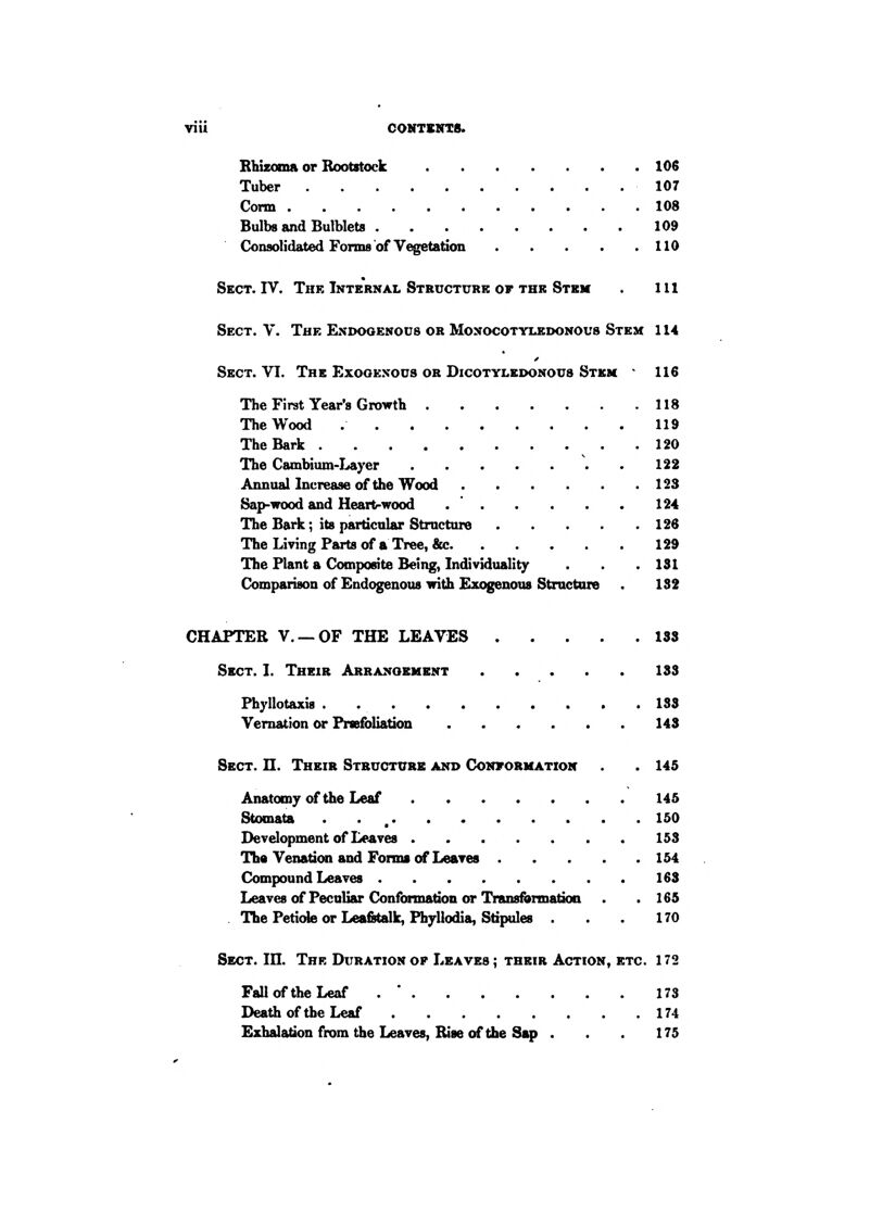 Rhizoma or Rootstock 106 Tuber 107 Conn 108 Bulbs and Butblets 109 Consolidated Forms of Vegetation 110 Sect. IV. The Internal Structure of the Stem . Ill Sect. V. The Endogenous or Monocotylbdonous Stem 114 Sect. VI. The Exogenous or Dicotyledonous Stem * 116 The First Year's Growth 118 The Wood 119 The Bark 120 The Cambium-I^yer \ . 122 Annual Increase of the Wood 123 Sap-wood and Heart-wood . ' 124 The Baik; its particnlar Structure 126 The Living Parts of a Tree, &c 129 The Plant a Composite Being, Individuality . . .131 Comparison of Endogenous with Exogenous Structure 132 CHAPTER v. —OF THE LEAVES 183 Sect. I. Their Arrangement 133 Phj'llotaxis . 133 Vernation or PrssfoUatioa 143 Sect. H. Their Structure and Convorhation . 145 Anatomy of the Leaf 145 Stomata . . , 150 Development of Leaves 153 Tha Venation and Forms of Leaves 154 Compound Leaves 163 LeavesofPecaliar Conformation or Transformatioa . .165 The Petiole or Leafitalk, Phyllodia, Stipules . . . 170 Sect. in. The Duration op Leaves ; their Action, etc. 172 Fall of the Leaf . * 173 Death of the Leaf 174 Exhalation from the Leaves, Rise of the Sap . 175