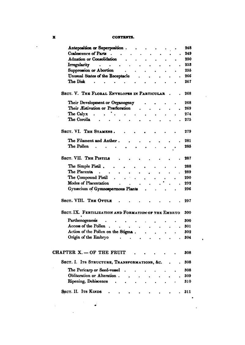 Antepodticm or Saperpaation 248 Coalescence of Parts 249 Adnation or ConsoUdsdon 250 Irregularity 25S Suppression or Abortion 255 Unusual States of the Receptacle 266 The Disk 267 Sect. V. The Fix>bal Envrlopbs ix Particuijoi . . 268 Their Development or Organogeny .... 268 Their Estivation or Prseiloration 269 The Calyx . . ' 274 The Corolla 275 Sect. VI. The Stamens 279 The Filament and Anther 281 The Pollen 285 Sect. VII. The Pistils 287 The Simple Pistil 288 The Placenta 289 The Compound Pistil . 290 Modes of Placentation ' . . 292 Gj-naecium of Gymnoepennous Plants .... 296 Sect. VHI. I'he Ovxtlb 297 Sect. IX. Fertilization and Forhatioh of the Embryo 300 Parthenogenesis 800 Accessof the Pollen 801 Action of the Pollen on the Stigma 802 Origin of the Embi^-o 304 CHAPTER X. — OF THE FRUIT 808 Sect. I. Its Structure, Transformations, &c. . . 808 The Pericarp or Seed-vessel 808 OblitoraUon or Alteration . , 809 Itipening, Dehiscence SIO Sect. II. Its Kinds 811