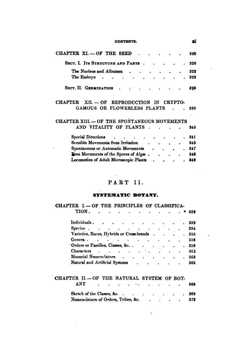 COMTBNT8. SB CHAPTER XL —OF THE SEED 320 Sect. L Its Structure and Parts 320 The Nucleus and Albumen 322 TheEmbrj-o 328 Sect. II. Gbrkixatiok 8%6 CHAPTER Xn. —OF REPRODUCTION IN CRYPTO- GAMOUS OR FhOWERLESS PLANTS . . 830 CHAPTER XIIL —OF THE SPONTANEOUS MOVEMENTS AND VITALITY OF PLANTS .... 840 Special Dil-octions 341 Sensible Movements from Irritation .... 345 S|)ontaneou8 or Automatic Movements . . . .347 SreeMovementsof the Spores of Algae .... 348 Locomotion of Adult Microscopic Plants .... 349 PART II. SYSTEMATIC BOTAIVY. CHAPTER L —OF THE PRINCIPLES OF CLASSIFICA- TION •352 Individuals 352 Species 354 Varieties, Raees, Hybrids or Cross-breeds .... 355 Genera 358 ' Orders or Families, Classes, &c 359 Chanu'ters ' . . . . 3G2 Binomial Nomenelatnre 363 Natural and Artificial Systems 365 CHAPTER IL —OF THE NATURAL SYSTEM OF BOT- ANY . . . . • 368 Sketch of the Classes, &c 369 Nomenclature of Orders, Tribes, &c 378