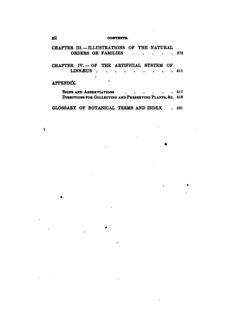 xu ooNTKirrs. CHAPTER ni —ILLUSTRATIONS OF THE NATURAL ORDERS OR FAMILIES 373 CHAPTER IV.— OF THE ARTIFICIAL SYSTEM OF UNNiEUS 611 APPENDIJL S10H8 Ain> Abbseviations 517 DuUtCTIONS FOS COLLBCTINO AMD PrESEKVIKG PLANTS, &C. S18 GLOSSARY OF BOTANICAL TERMS AND INDEX . 521