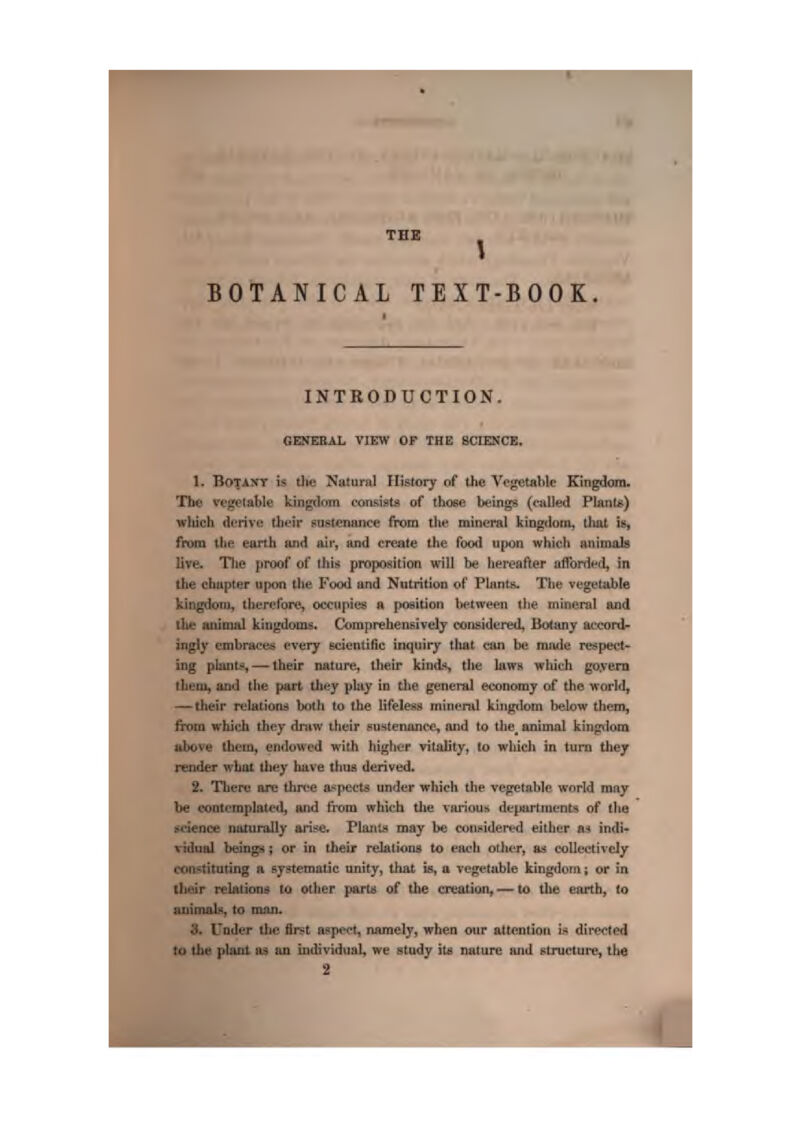 THE V BOTANICAL TEXT-BOOK. INTRODUCTION. GENERAL VIEW OP THE SCIENCE. 1. BOTAXT is the Ntiturnl Flistoiy of the Vegetable Kingdom. The vt'gelable kingdom consists of those beings (caUed Plant*) which iU^rive, their sustenance fiioin the mineral kiDgdom, tluit is, fjfom the earth and aii*, and cr^te the food upon which aninuib live. Tlie jiroof of ihi^t proposition will bf hereafter affonit'd, in the chiipter iijHm the Food and Nutrition of Planfji. The vegetable kiogdoxu, therefore, occupies a position iM^twecn the mineral and tluj auimal kingdoms. Comprehensively corisidured. Botany at'cord- ingly embractw every ecienlific inquiry that aui be luiule rf?spet't- ing plants—-Iheir nature, theu* kind's the laws which go.vern theiu, and the part tlw?y play in the general economy of the worlds — their relation* both to the lifeless minenU kluj|j;(lom below them, from which they dntw ttieir f^ustenunee, and to the_ animal kinr^lora above (hem, endowed with hiffher vitality, to which in turn they render what they have thus derived. 2. There are tliree a-^pects under which the vegetable world may be contemplated, artd (Vera which the vai-ious dejMirtraents of tha science naturally ainse. Planij* may be cuii!»ider»'d either hi indi- vidual beings J or in their relations to each othtT, as collectively constituting a systematic unity, tliat is, a Tcgetuble kingdom; or in their rektion^ to other parta of the creation, -— to the earth, to auimabi, to man. 3. fnder the fir^t aspect, namely, when our attention is dii'eoted lu the plant m an individual, we atudy iti; nature and structure, the