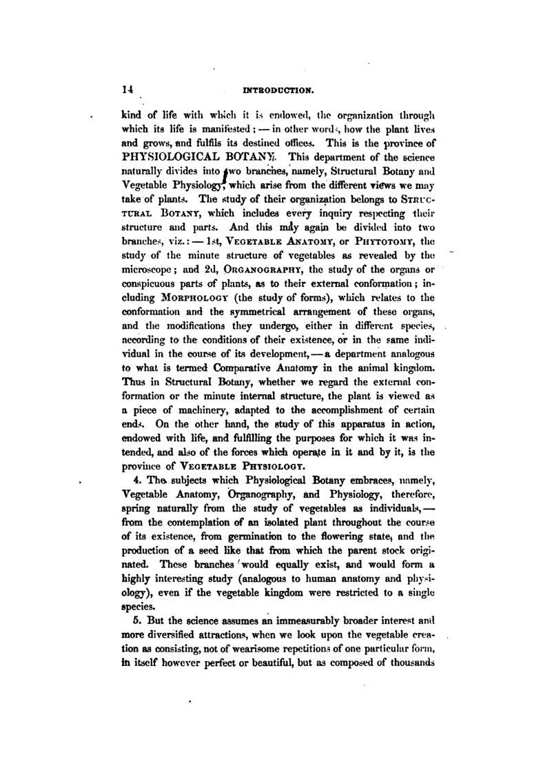 kind of life witli wIhcIi it is cmlowed, tlic orgnnizntion througli which ita life is manifested ; — in oflier words liow the plant lives and grows, and fulfils its destined offices. This is the provuice of PHYSIOLOGICAL BOTANY/. This department of the science naturally divides into 4wo brandies, namely, Structural Botany and Vegetable Physiologj, which arise from the different views we may take of plants. The study of their organization belongs to Struc- TCRAt. BoTAxr, which includes every inquiry resjwcting their structure and parts. And this miy again be dividend into two branches, viz.: — 1st, Vegetable Anatomy, or Phvtotomy, the study of the minute stinjcture of vegetables as revealed by the microscope; and 2d, Organography, the study of the orgsms or conspicuous parts of plants, as to their external conformation; in- cluding Morphology (the study of forms), which relates to the conformation and the symmetrical arrangement of these organs, and the modifications they undergo, either in different species, according to the conditions of their exUtence, or in the same indi- vidual in the course of ite development,—a department analogous to what is termed Comparative Anatomy in the animal kingdom. Thus in Structural Botany, whether we regard the external con- formation or the minute internal structure, the plant is viewed as a piece of machinery, adapted to the accomplishment of certain ends. On the other hand, the study of this apparatus in action, endowed with life, and fulfilling the purposes for which it was in- tended, and also of the forces which operajte in it and by it, is the provuice of Vegetable Physiology. 4. The subjects which Physiological Botany embraces, namely. Vegetable Anatomy, Organography, and Physiology, therefore, spring naturally from tlie study of vegetables as indi^ndual^,— from die contemplation of an isolated plant throughout the course of its existence, from germinatron to the flowering state^ and the production of a seed like that from which the parent stock origi- nated. These branches 'would equally exist, and would form a highly interesting study (analogous to human anatomy and physi- ology), even if the vegetable kingdom were restricted to a single species. 5. But the science assumes an immeasurably broader interest and more diversified attractions, when we look upon the vegetable crea- tion as consisting, not of wearisome repetitions of one particular form, in itself however perfect or beautiful, but as composed of thousands