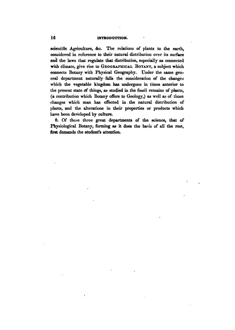 sdentiilc Agriculture, &c. The relations of plants to the earth, considered in reference to their natural distribution over its surface an^ the laws that regulate that distribution, especially as connected with climate, give rise to Geographical Botany, a subject which connects Botany with Physical Geography. Under the same gen- eral department naturally falls the consideration of the changes which the vegetable kingd<nu has undergone in times anterior to the present state <Sf things, as stuped in the fossil remains of plants, (a contribution which Botany offers to Geology,) as well as of those clumges which man has effected in the natural distribution of plants, and the alterations in their properties or products which have been developed by culture. 8. Of these three great departments of the science, that of Physiological Botany, forming as it does the basis of all the rest, first demands the student^s attention.