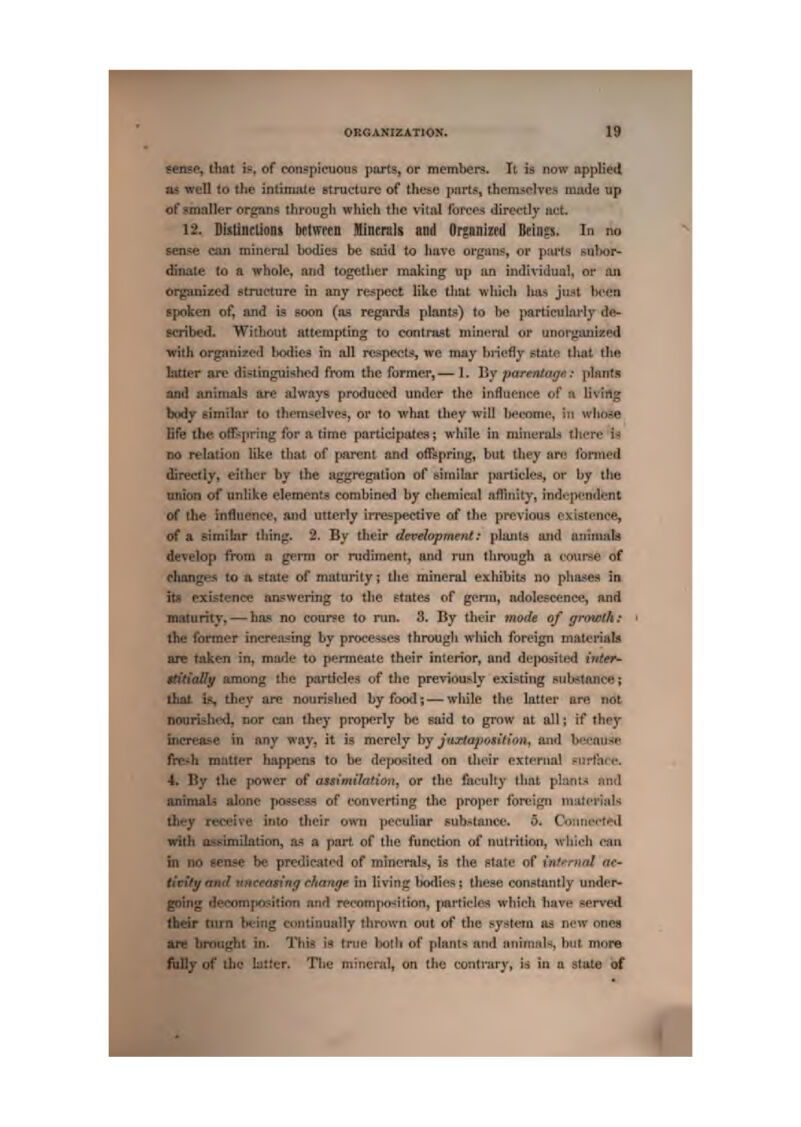 Miis<^, that if, of conspknious ptirts, Or members. It is now applietl mi well to the intimate structure of these jKirts, thenL'^plves made up of smaller orj^ans through which the vitiil lurcp-^ directly iu:t. 12. DklJncLiani between Minernls and Organized Beings. In no teose can miiienil bodies be said to Imve organs, or pm-ts i?uhor- >'£naie lo a whole, and together making up an individual, or lui organised Ptruclure in any respect like that wliich has ju^t been Bpoken of, and is eoon (m regarti) plants) to lie particularly de- scribed. Without alteiapting to contnist minfiid of unorgiUiized HFith organised bodies in all rcspectsi, we may bnefly state that t!ie latter are disiinguished from the former,— 1. By parentaff*<.- plants and jinimab are always produced undfir the infliif'ucft of a livirtg body eijnihir (o themselves, or to what ihey will Ijeeomo, in wliose -Efe the. offspring for a time partidpatea; while in minerals tliere U SO relation like that of fiarent and offspring, but ihey are formed directly, cither by the aggregation of similar particles, or by the of unlike elements combined by ehemicid affinity, independent 'Afr InflUCTice, and utterly irrespective of the previous existence, of a Btmibr ihing. 2. By their development: planta and aniinnb develop from a germ or rudiment, and run through a course of changes to n etate of maturity; tlie mineral exhibits no phases in itfl existence answering to the gtate^ of genu, adolescence, and maturiiy, — has no course to mn. 3. By their mode of gmwth: the former increasing by processes through which foreign materials are tiiken in, mtu^le to permeate their interior, and de|Kisitetl inttr- ittdiaSif among the particles of tiie previously existing suh^^tance; is, they are nouriphed by food;—wliile the hitter are not iKmrished, nor can they properly be said to grow at all; if they increai^e in any way, it h merely by jiixtaposilion, and bf>i-auHM fte-h mailer happens to be deixjsited on Uieir external purfare. 4. By the ftowcr of assimilation, or the faculty that plimt.^ and antmali alone jMSssess of converting the proper foreign niiitcriHls ihey receive into their own peculiar sub^tancn. 5. Countn-f^d irith assimilation, a.^ a part, of the funetion of nutrition, tvltieh ca» ^in no »cn?e be predicates! of mineral!*, is the Ptate of itif'^mnl ac- li'ciVy ami njteeQSrrt<f change in living bo«lies; these constantly under- l^oing decora|iositiofi and recompoJilion, partides which have served turn being tniitinually thitiwn out of the r-y-^feru as r*'w ones aru hroughi in. This is {rue iMth of plant* and animals, but more fully of ilio latter. The mineral, on the contrary, is in a stale of