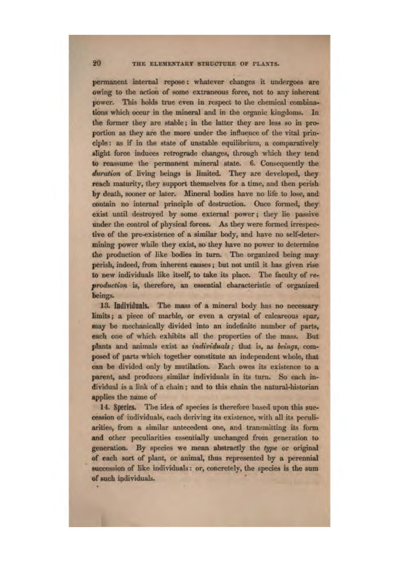 I permanent mternal repose: whatever clianges tt undergoes are owing to the action of some extraneous force, not to any inlierent power. Tbts holds true even in rt!sp©ct to the chemical (onibina- tious whidi oeeur hi the mineral imd in tho orgnniu kingdoms. In tlie former ihey arc stabte^ iu the latter Lhey are less so in pro* portion as they are tlte more under the influence of the vital prin- ciple : Us if in the state of unistiible equilihrium, a comparatively alight for<» induces retrogmdn; clumgeji, through which they tend to rcasaume the permanent mineral state. 6^ Consequently the duration of living bcinga is limited. They are developed, they reach maturity, they support tliemselves for a time, aud then perish contain no intemul principle uf destruction. Once foi*me<l, they exiijt until destroyed by some external power; they lie passive under the control of physical forces. As they were fisrmed irrespeo live of the pre-existence of a similar body, and have no self-deter- mining power while they exist, so they liave no power to dclomiine the production of like bodies in turn. The organized being may ■ perish, indeed, from inherent causes; but not until it had given rise to new individuah? like itself, to take iL=i pkce. The faculty of re- prodaeiion is, therefore, an esaential characteristic of organised beings. 13. lodiridtiah. Tlie mass of a mineral body has no neceasaij limits; a piece of marble, or even a crystal of calcareuui epor, may be mechanically divided into an indefinite number of parts, esich one of which exhibiltt all tlie properties of the mas,-*. But plants and aniTnak exist as individuuls; tliat t^, a& beings, com^ m posed of parts which together constitute an independent whole, that cun be divided on!y by mutilation. Kach owesj its exi:<tenec to a parent, and produces aimilar individualij in its turn. So each in- dividual is a link of a chain; and to thia chain the natumJ-lustorian applies the name of 14- Species. The iclca of sjiecies is therefore based upon thia suc- cesaion of individuals, each deriving its exij^tence, with all its pccidi- Aritieu, from a similar antecedent one, and traD.'^uiitting ita form and other pecuiiarities essentially unchanged from generation to generation. By species we mean abstractly the type or original of each sort of plant, or animal, thus represented by a perennial auccesHion of like individuald: or, concretely, the epeciea b the suva of such iadividuala. I I I U