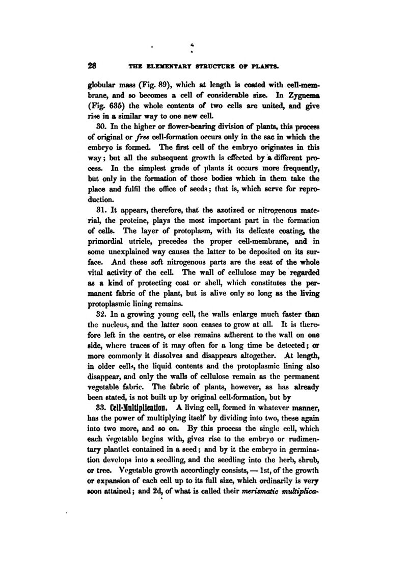 globular mass (Fig. 89), which at length is coated with cell-mem- brane, and so becomes a cell of considerable size. In Zj-gnema (Fig. 635) the whole contents of two cells are xmited, and give rise in a similar way to one new celL 30. In the higher or flower-bearing division of plants, this process of original or free cell-formation occurs only in the sac in which the embryo is fooned. The first cell of the embryo originates in this way; but all the subsequent growth is effected by a different pro- cess. In the simplest grade of plants it occurs more frequently, biit only in the formation of those bodies which in them take the place and fulfil the ofiice of seeds; that is, which serve for repro- duction. 31. It appears, therefore, that the azotized or nitro^^enous mate- rial, the prolcine, plays the most important part in the formation of cells. The layer of protoplasm, with its delicate coating the primordial utricle, precedes the proper cell-membrane, and in some unexplained way causes the latter to be deposited on its sur- face. And these sofl nitrogenous parts are the seat of the whole vital activity of the cell. The wall of cellulose may be regarded as a kind of protecting coat or shell, which constitutes the per- manent fabric of the plant, but is alive only so long as the living protoplasmic lining remains. 32. In a growing young cell, the walls enlarge much faster than tlie nucleus, and the latter soon ceases to grow at all. It is there- fore left in the centre, or else remains adherent to the wall on one side, where traces of it may oflen for a long time be detected; or more commonly it dissolves and disappears altogether. At length, in older cells, the liquid contents and the protoplasmic lining also disappear, and only the walls of cellulose remain as the permanent vegetable fabric. The fabric of plants, however, as has already been stated, is not built up by original cell-formation, but by 83. Cell-MolUplieation. A living cell, formed in whatever mamier, has the power of multiplying itself by dividing into two, these again into two more, and so on. By this process the single cell, which each vegetable begins with, gives rise to the embrj-o or rudimen- tary plantlet contained in a seed; and by it the embr}''o in germina- tion develops into a seedling, and the seedling into the herb, shrub, or tree. Vegetable growth accordingly consists, — 1st, of the growth or expansion of each cell up to its full size, which ordinarily is very •con attained; and 2d, of what is called their meritmcOic mtdtipliea'