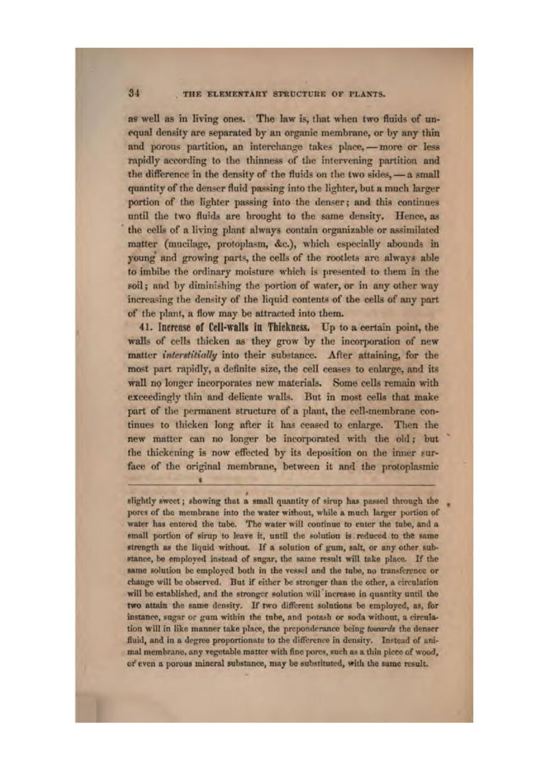 m well as In living ones. The law is, that when two fluids of un- cqimt density are separated by an organic membrane, or hy any thin and porous partition, an interclvonge take.'^ place, — more or less rapidly according to the thinness of llie jntL'rrening partition and the difference in the density of the fluids on tlio two tsittes, — a smalt quantity of the tlenst;!* fluid passing into th? ligliter, but h much larger portion of the tighter pacing into the denser; and thia continues until the two fluids nre bi-ought to the wime density. Hence, oa the cells of a living pLint always contftin organizabie or assimilated matter (mucilage, protoplasm, &c.), which especially atnundii in yoting nnd groining part*, the celts of the rootlets arc always able to imbibe tlie ordinary moi.sture which is pre-iented to <hem in the FOil} and by dimin'piliing the portion of wa*er, or in any other way incTt'tising the dcn.^ity of the liquid contents of the cellfl of any part of tlie plant, a flow may be attracted into them. 41. Incrttl^ of Cell-waits in TtltckncKS. Up to a 4!»rtain pointy the walls of ci'llri thicken as they grow by the incorporation of new matter intentitidUy into their eubstance. AAer atliiining, for the most part rapidly, a definite size, the eell ceases to enlai^e, and it5 wall no longer incorporates new material. Some cells remjun with exceedingly tliin and delicate wall-ii. But in most cells that make jmrt of tliii permanent structure of a plant, the een-mcmbrjme con- tinues to thicken long after it has ceased to enlarge. Then the new matter can no longer be Ineorjionited witli the old; but the thickening is now effected hy ita deposition on the inner sur- face of the ori^nal membrane, between it and the protoplasmic Blighdy Bwcet; showing that a tttwiX qiwntity of sinip hu prwsed through ihe poi-ts of tlio memtyrane into tl)c water wirtioat, wliile a niitcJi lai^jer jiortion of water hna entered the tulw. The water wilt eQntinno tp enter the tube, and a Finftll portion of FJntp (o Iraru it, until the PoUitiyu ia rtduccft to thft Fivmc strength as the litjoid without. If a solation of ^um, suit, or any other sub- •ttttioe, he tiiTipIoyefl iriiitojid of sngnr, ilic same rtstilt will tot* pliwo. If the Mnic Rfltitton be employed botb in iho rcsEii-] itud {lie tulie, no tranKfcrencc or chango will be obsen'cd, But if either be stronger tlmti the odier, a circtilation will be eatahlisbcd, nnrt (he stronger flotution wiii increase ia qiaimity nncil tJwj nra nuatn the satne deiiMty. If two different solntioiiB bo employed, ti, for instanw, iogar or gum withiti the ttihc, fltid pota*!! or sotla without, a drcultt- tion will in like rnnnncr trike phire, the prc|x>nil(niJiM? liting tottosrds the denser fluid, and in a di'frreo projtortionntu to the difTcrfni'i? in dunEiiy. In^tciid of uni* mul memhrAnci s,ny regotable mattDr with line ponC!*, sucli fld n (hin picco of woo(l> 01' evctt a porO'tu mixHnl mbstanco, may b« Hubstitnt^d, with the same ttsnlt.
