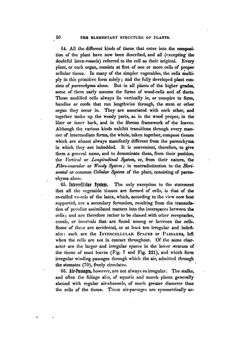 64. All the different kinds of tissue that enter into tlie composi- tion of the plant have now been described, and all (excepting the doubtful latex-vessels) referred to the cell as their original. Every plant, or each organ, consists at first of one or more cells of proper cellular tissue. In many of the simpler vegetables, the cells multi- ply in this primitive form solely; and the fully develo^x^d plant con- sists of parenchyma alone. But in all plants of the higher grades, some of them early assume the forms of wood-cells and of ducts. These modified cells always lie vertically in, or conspire to form, bundles or cords that run lengthwise through, the stem or other organ they occur in. They are associated with each other, and together make up the -woody parts, as in the wood proper, in the liber or inner bark, and in the fibrous framework of the leaves. Although the various kinds exhibit transitions tlirough every man- ner of intermediate forms, the whole, taken together, compose tissues which are almost always manifestly different from the parenchyma in which they are imbedded. It is convenient, therefore, to give them a general name, and to denominate them, from their position, the Vertiad or Longitudinal Systemy or, from their nature, the Fibro-vascular or Woody System; in contradistinction to the Hori- zontal or common Celhdar System of the plant, consisting of paren- chyma alone. 65. Interccllnlar System. The only exception to the statement that all the vegetable tissues are formed of ceUs, is that of the fo-called vessels of the latex, which, according to the view now best supported, are a secondary formation, resulting from the transuda- tion of peculiar assimilated matters into the interspaces between tha cells; and are therefore rather to be classed with other receptacles, canals, or intervals that are found among or between the cells. Some of these are accidental, or at least fare irregular and indefi- nite: such are the Intercellular Spaces or Passages, left when the cells are not in contact throughout.. Of the same char- acter are the lai'ger and irregular spaces in the lower ^4ratum of the tissue of most leaves (Fig. 7 and Fig. 221), and wliich form irregular winding passages through which the air, admitted through the stomates (70), freely circulates. 66. ii^Pas80gCS, however, are not always so irregular. Tlie stalks, and oflen the foliage also, of aquatic and marsh plants generally abound with regular air-chnnnels, of much greater diameter than the cells of the tissue. These air-passages are symmetrically ar-