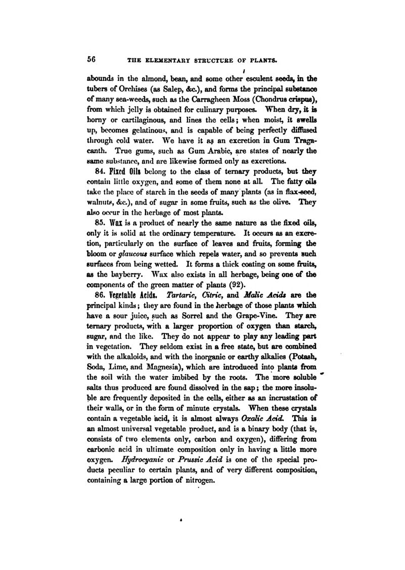 I abounds in the almond, bean, and some other esculent seeds, in the tubers of Orclilses (as Salep, &c.), and forms the principal substance of many sea-weeds, such as the Carragheen Moss (Chondrus crispus), from which jelly is obtained for culinary purposes. When dry, it is homy or cartilaginous, and lines the cells; when moist, it sweUs up, becomes gelatinous and is capable of being perfectly diffused through cold water. We have it a? an excretion in Gum Traga- canth. True gums, such as Gum Arabic, are states of nearly the same sub^^tanec, and ai*e likewise formed only as excretions. 84. Fixed Oils belong to the class of ternary products, but they contain little oxygen, and some of them none at alL The fatty oils take tlic pliu;e of starch in the seeds of many plants (as in flax-eeed, wain II ti!, &c), and of sugar in some fruits, such as the olive. They also occur in the herbage of most plants. S5. Wax is a product of nearly the same nature as the fixed oils, only it is solid at the ordinary temperature. It occurs as an excre- tion, particularly on the surface of leaves and fruits, forming the bloom or glaucous surface which repels water, and so prevents such surfaces from being wetted. It forms a thick coating on some fruits, as the bayberry. Wax also exists in all herbage, being one of the components of the green matter of plants (92). 86. Vegetable Acids. Tartaric, Oitric, and Malic Acids are the principal kinds; they are found in the herbage of those plants which have a sour juice, such as Sorrel and the Grape-Vine. They are ternary products, with a lai^er proportion of oxygen than starch, sugar, and the like. They do not appear to play any leading part in vegetation. They seldom exist in a free state, but are combined with the alkaloids, and with the inorganic or earthy alkalies (Potash, Soda, Lime, and Magnesia), which are introduced into plants f^m the soil with the water imbibed by the roots. The more soluble salts thus produced are found dissolved in the sap; the more insolu- ble are frequently deposited in the cells, either as an incrustation of their walls, or in the form of minute crystals. When these crystals contain a vegetable acid, it is almost always Oxalic Acid. This is an almost universal vegetable product, and is a binary body (that is, consists of two elements only, carbon and oxygen), differing firom carbonic acid in ultimate composition only in having a httle more oxygen. Hydrocyanic or Prussic Acid is one of the special pro- ducts peculiar to certain plants, and of very different composition, containing a large portion of nitrogen.