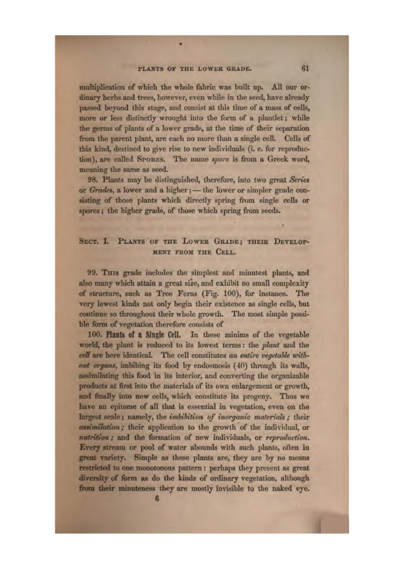 rLANT9 OP TH£ LOWKS QTiAl>E, rau!tiplicati<m of which the whole fabric was built up. All our or- dinary hcrb.^ and tires, howover, even while in tlie &e<?d, have already [iiLssed beyond this stage, and con^ijit ftt tlii:^ time of a mjisa of cells, more or less diiitinctly wrought into tite {cam of a platitkt; while je genns of plants of a lower grade, at the time of their separation am the parent jilant, are each no more than a Biugle cell. Cells of this kind, destined to give rise to new individuals (i. e. for reproduc- tion), are cjiJled SroiiKS. The name spore is from a. Greek word^ meaning the same as seed. 98, Plants may be distinguished, thei^fore, into two great Smet or Grade*, a lower and a higher;^—the lower or simpler grade con- sisting of those plants which directly spring from single cells or spores { the higher grade, of those which spring from seeds. Sect. L Plakts of the Loweh Grade; theib Dkvelop- MENT mOit THE CeLL, 99. Tni8 grade includes the simplest and minutest plants, and also many which nttiun a great size, and exldbit no small complexity of structure, such aa Tree Ferns (Fig- 100), for instance. The Tcry lowest kinds not only begin their existence as single cells, but continue so throughout their wliolc growth. The most simple pq3si- ble form of vegetation tlierefore consi^t^ of 100. Plantl of a Single CpII. In these minima of the vegetable world, the plant is reduced to its lowest tenns; tlie plant and the crU art- here identical. Tlie cell conatitutea an entire vegetable icTith- out organs, imbibing its food by endoi^mosis (-10) through Its walk, assimilating this* food in iLi interior, and converting the organizahle products at first into the materials of its ornii enlargement or growth, and finidly into new cells, which constitute it'* progeny. Tlnia we have nn epitome of all tliat i^ essential in vegetation, even on the largest scale; namely, the imbibition of inorganic maieHals ; their imilation; Ihcir applJisnlion to the growth of the individual, or trition; aiid the formation of new individual, or reproduction, EvcTy stream or [jooI of water abounds with such plants?, oflen in variety, Simple as these plants ar*?, they are by no means stricted to one moootonoua pattern : perhaps they present as great diveniity of form as do the kindd of ordinary vegetation, although from their mijnutetie$is they are mostly invisible to the naked eye. 6