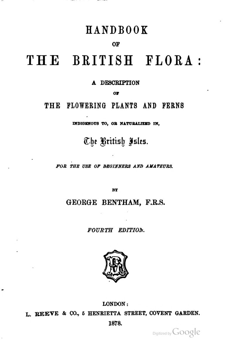 HANDBOOK OF THE BRITISH FLORA: A DESCRIPTION or THE FLOWERING PLANTS AND FERNS IVDIQENOTTS TO, OB NATUAALIZBD TM, t^t ^ritis^ Islts. FOE THE USE OF BEOINNERa AND AMATEURS. BT GEOEGE BENTHAM, F.B.S. FOURTH EDITION, LONDON: L. BEEVE & (X)^ 6 HENRIETTA STREET, COVENT GARDEN. 1878.