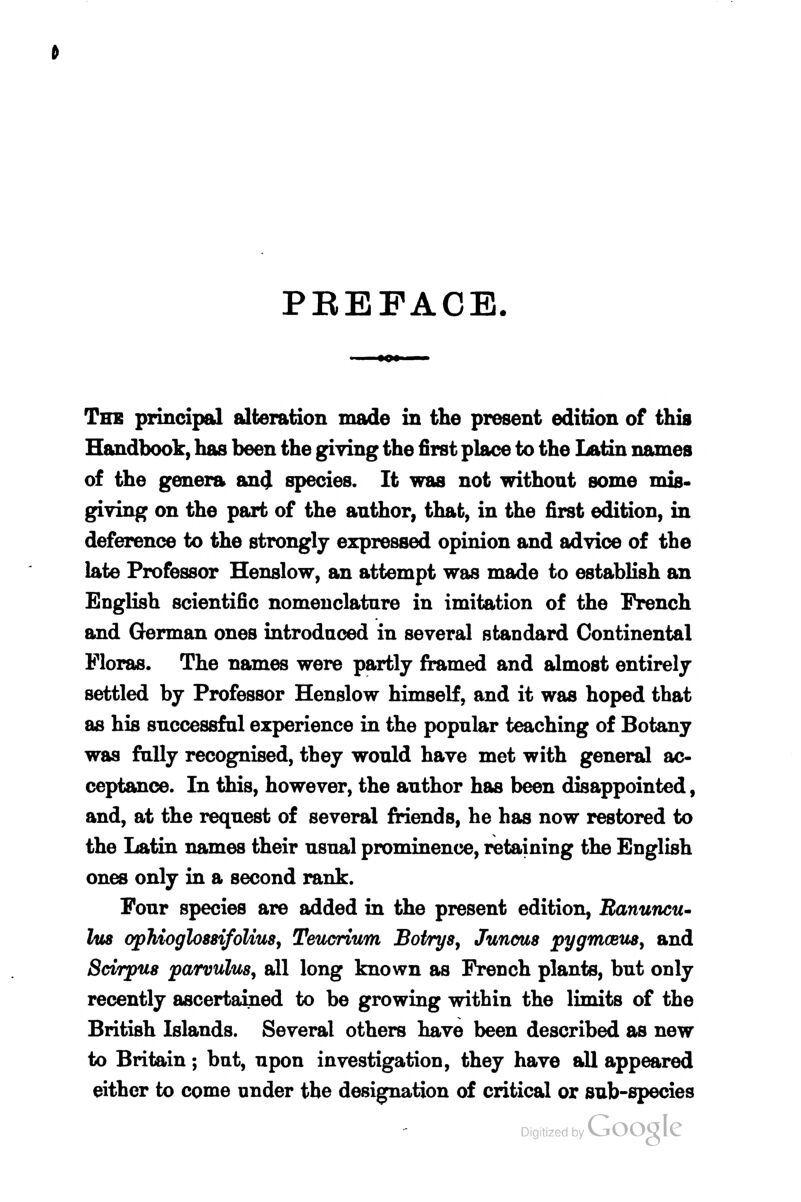 PEEFACE. The principal alteration made in the present edition of this Handbook, has been the giving the first place to the Latin names of the genera an<} species. It was not withont some mis- giving on the part of the author, that, in the first edition, in deference to the strongly expressed opinion and advice of the late Professor Henslow, an attempt was made to establish an English scientific nomenclature in imitation of the French and German ones introduced in several standard Continental Floras. The names were partly framed and almost entirely settled by Professor Henslow himself, and it was hoped that as his successful experience in the popular teaching of Botany was fully recognised, they would have met with general ac- ceptance. In this, however, the author has been disappointed, and, at the request of several friends, he has now restored to the Latin names their usual prominence, retaining the English ones only in a second rank. Four species are added in the present edition, Eanuncu- his ophioglossifoUus, Teucrium Botrys, Juncus pygmastis, and Scirpus parvulus, all long known as French plants, but only recently ascertained to be growing within the limits of the British Islands. Several others have been described as new to Britain; but, upon investigation, they have all appeared either to come under the designation of critical or sub-species