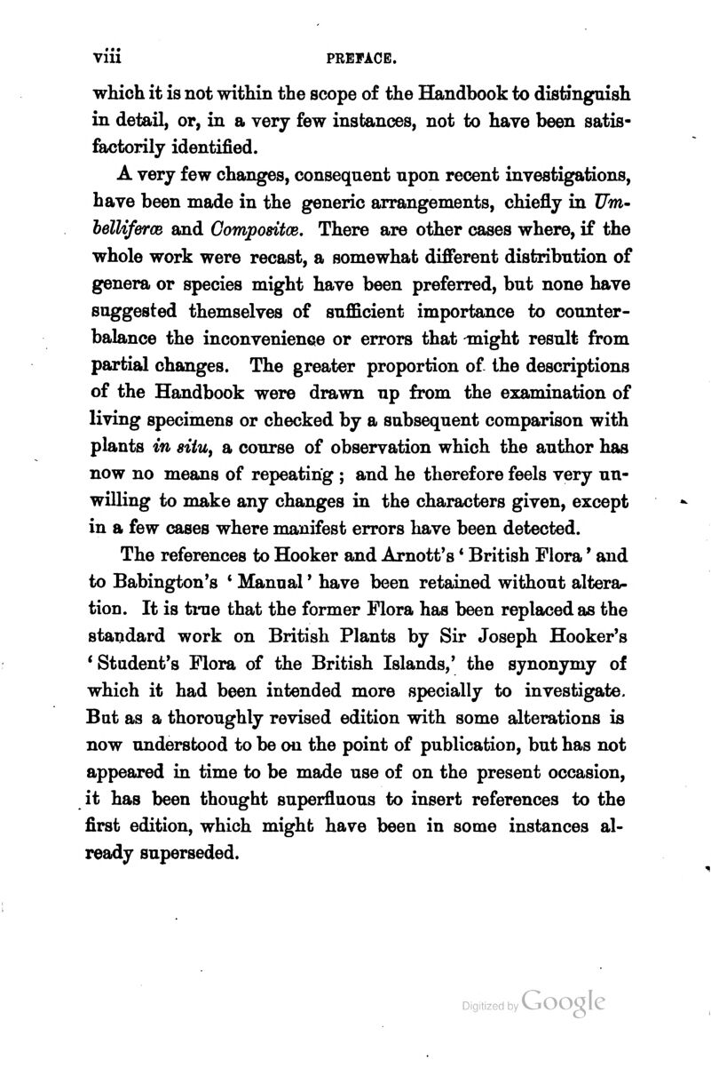 Vlll PREFACE. which it is not within the scope of the Handbook to distinguish in detail, or, in a very few instances, not to have been satis- factorily identified. A very few changes, consequent upon recent investigations, have been made in the generic arrangements, chiefly in I7m- helUfercB and Compodtce, There are other cases where, if the whole work were recast, a somewhat different distribution of genera or species might have been preferred, but none have suggested themselves of sufficient importance to counter- balance the inconvenience or errors that might result from partial changes. The greater proportion of the descriptions of the Handbook were drawn up from the examination of living specimens or checked by a subsequent comparison with plants in situ^ a course of observation which the author has now no means of repeating ; and he therefore feels very un- willing to make any changes in the characters given, except in a few cases where manifest errors have been detected. The references to Hooker and Arnott's * British Flora' and to Babington's * Manual' have been retained without altera- tion. It is tme that the former Mora has been replaced as the standard work on British Plants by Sir Joseph Hooker's * Student's Mora of the British Islands,' the synonymy of which it had been intended more specially to investigate. But as a thoroughly revised edition with some alterations is now understood to be on the point of publication, but has not appeared in time to be made use of on the present occasion, it has been thought superfluous to insert references to the first edition, which might have been in some instances al- ready superseded.