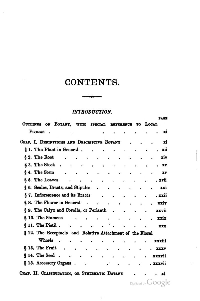 CONTENTS. INTRODUCTION. PAOB Odtunbs of Botany, with special bbfbbbncb to Local Floras . zi Chap. I. Dbfinitions and Dbscriptiyb Botany . . . xi § 1. The Plant in General xii § 2. The Eoot xiy § 3. The Stock xv § 4. The Stem . xv § 6. The Leaves xvii § 6. Scales, Bracts, and Stipules xxi § 7. Inflorescence and its Bracts xxii § 8. The Flower in General xxiv I 9. The Calyx and Corolla, or Perianth .... xxvii § 10. The Stamens xxiz §11. The Pistil xxx {12. The Receptacle and Belatire Attachment of the Floral Whorls xxxiii § 13. The Fruit xxxv § 14. The Seed xxxvii § 15. Accessory Oigans . . ..... xxxvii Chap. II. Classification, ob Systematic Botany . , , xl