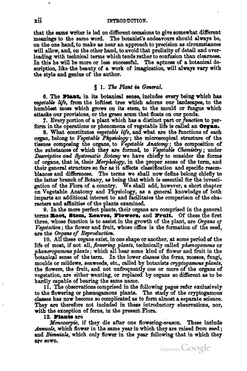 that the same writer is led on different occasions to give somewhat different meanings to the same word. The botanist's endeavours shonld always be, on the one hand, to make as near an approach to precision as circumstances will allow, and, on the other hand, to avoid that prolixity of detail and over- loading with technical terms which tends rather to oonfUsion than clearness. In this he will be more or less successful. The aptness of a botanical de- scription, like the beauty of a work of imagination, will always vary with the style and genius of the author. % 1. The Plant in General, 6. The Plant* in its botanical sense, includes every being which has vegetable l\fe, from the loftiest tree which adorns our landscapes, to the humblest moss which grows on its stem, to the mould or fiingus which attacks our provisions, or the green scum that floats on our ponds. 7. Every portion of a plant which has a distinct part or fmction to per- form in the operations or phenomena of vegetable life is called an Orgran. 8. What constitutes vegetable life, and what are the functions of each organ, belong to Vegetable Physiology; the microscopical structure of the tissues composing the organs, to Vegetable Anaiomy; the composition of the substances of which they are formed, to Vegetable Chemistry; under Descriptive and Systematic Botany we have chiefly to consider the forms of organs, that is, their Morphdogy, in the proper sense of the term, and their general structure so far as it affects classification and specific resem- blances and differences. The terms we shall now define belong chiefly to the latter branch of Botany, as beingthat which is essential for the investi- gation of the Flora of a country. We shall add, however, a short chapter on Vegetable Anatomy and Physiology, as a general knowledge of both imparts an additional interest to and facilitates tiie comparison of the cha- racters and affinities of the plants examined. 9. In the more perfect plants, their organs are comprised in the general terms Soot, Stem, Keaves, riowen, and Fruit. Of these the first three, whose function is to assist in the growth of the plant, are Organs oj Vegetation; the flower and £rait, whose office is the formation of the seed, are the Organs of Reproduction. 10. All these oigans exist, in one shape or another, at some period of the life of most, if not all, flowering plants, technically called phanogarnous or phanerogamotis plants; which all bear some kind of fiower and fruit in the botanical sense of the term. In the lower classes the ferns, mosses, fungi, moulds or mildews, seaweeds, etc., called by botanists cryptogamous plants, the flowers, the £rait, and not unfrequently one or more of the organs of vegetation, are either wanting, or replaced by organs so different as to be hardly capable of bearing the same name. 11. The observations comprised in the following pages refer exclusively to the flowering or phsenogamous plants. The study of the cr3^togamous classes has now become so complicated as to form almost a separate science. They are therefore not included in these introductory observations, nor, with the exception of ferns, in the present Flora. 12. Plants are Monocarpic, if they die after one flowering-season. These include Annuals, which flower in the same year in which they are raised from seed; and Biennials, which only flower in the year following that in which they are sown,