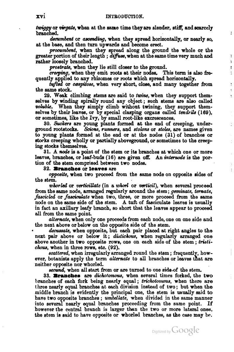 i^gyoT virgate, when at the same time they are slender, stiff, and scarcely branched. decumbent or aacendviff, when they spread horizontally, or nearly so, at the base, and then turn upwards and become erect. procumbenty when they spread along the ground the whole or the greater portion of their length ; dijfuseywheji at the same time very much and rather loosely branched. prostrate, when they lie still closer to the ground. creepin^f when they emit roots at their nodes. This term is also fre- quently applied to any rhizomes or roots which spread horizontally. tinted or caspitose, when very short, close, and many together from the same stock. 29. Weak climbing stems are said to tioinef when they support them- selves by winding spirally round any object; such stems are also called voluble. When they simply climb without twining, they support them- selves by their leaves, or by special clasping organs called tendrils (169), or sometimes, like the Ivy, by small root-like excrescences, 30. Stickers are young plants formed at the end of creeping, under- ground rootstocks. ScionSi runners, and stolons or stoles, are names given to young plants formed at the end or at the nodes (31) of branches or stocks creeping wholly or partially aboveground, or sometimes to the creep- ing stocks themselves. 31. A node is a point of the stem or its branches at which one or more leaves, branches, or leaf-buds (16) are given off. An intemode is the por- tion of the stem comprised between two nodes. 32. Branobes or leaves are opposite, when two proceed from the same node on opposite sides of the stem. whorled or verticiUate (in a whoH or verticil), when several proceed from the same node, arranged regularly around the stem; geminate, temate, fascicled or fascumlate when two, three, or more proceed from the same node on the same side of the stem. A tuft of feusciculate leaves is usually in fact an axillary leafy branch, so short that the leaves appear to proceed all from the same point. alternate, when only one proceeds from each node, one on one side and the next above or below on the opposite side of the stem. decussate, when opposite, but each pair placed at right angles to the next pair above or below it; diatickous, when regularly arranged one above another in two opposite rows, one on each side of tiie stem ; tristi^ chous, when in three rows, etc. (92). scattered, when irregularly arranged round the stem; frequentlv, how- ever, botanists apply the term alternate to all branches or leaves that are neither opposite nor whorled. secimd, when all start from or are turned to one side-of the stem. 33. Branobes are dichotomous, when several times forked, the two branches of each fork being nearly equal; trtchotmnous, when there are three nearly equal branches at each division instead of two; but when the middle branch is evidently the principal one, the stem is usually said to have two opposite branches ; umbellate, when divided in the same manner into several nearly equal branches proceeding from the same point. If however the central branch is larger than the two or more lateral ones, the stem is said to have opposite or whorled branches, as the case may be.