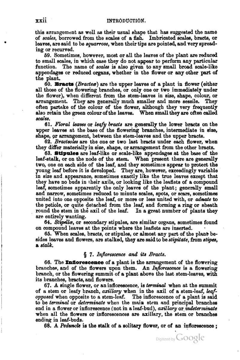 this arrangement as well as their usual shape that has suggested the name of scales, borrowed from the scales of a fish. Imbricated scales, bracts, oi leaves, are said to be sqtiarrose, when their tips are pointed, and very spread- ing or recurved. 59. Sometimes, however, most or all the leaves of the plant are reduced to small scales, in which case they do not aj^)ear to perform any particular function. The name of scales is also given to any small broad scale-like appendages or reduced organs, whether in the flower or any other part of the plant* 60. Bracts {Bractea) are the upper leaves of a plant in flower (either all those of the flowering branches, or only one or two immediately under the flower), when different from the stem-leaves in size, shape, colour, or arrangement. They are generally much smaller and more sessile. They often partike of the colour of the flower, although they very frequently also retain the green colour of the leaves. When small they are often called scales. 61. Floral leaves or leqfy brads are generally the lower bracts on the upper leaves at the base of the flowering branches, intermediate in size, shape, pr arrangement, between the stem-leaves and the upper bracts. 62. Bracteoles are the one or two last bracts under each flower, when they differ materially in size, shape, or arrangement from the other bracts. 63. Stipules are leaf-like or scale-like appendages at the base of the leaf-stalk, or on the node of the stem. When present there are generally two, one on each side of the leaf, and they sometimes appear to protect the young leaf before it is developed. They are, however, exceedingly variable in size and. appearance, sometimes exactly like the true leaves except that they have no buds in their axils, or looking like the leaflets of a compound leaf, sometimes apparently the only leaves of the plant; generally small and narrow, sometimes reduced to minute scales, spots, or scars, sometimes united into one opposite the leaf, or more or less united with, or adnate to the petiole, or quite detached from the leaf, and forming a ring or sheath round the stem in the axil of the leaf. In a great number of plants they are entirely wanting. 64. 8tipell(s, or secondary stipules, are similar organs, sometimes found on compound leaves at the points where the leaflets are inserted. 65. When scales, bracts, or stipules, or almost any part of the planfr be- sides leaves and flowers, are stalked, they are asidio hestipUatet from stipes, a stalk, § 7. Inflorescence and its Bracts. 66. The Xnfloresoenoe of a plant is the arrangement of the flowering branches, and of the flowers upon them. An Inflorescence is a flowering branch, or the flowering summit of a plant above the last stem-leaves, with its branches, bracts, and flowers. 67. A single flower, or an inflorescence, is terminal when at the summit of a stem or leafj branch, axillary when in the axil of a stem-leaf, le({f' opposed when opposite to a stem-leaf. The inflorescence of a plant is said to be terminal or determinate when the main stem and principal branches end in a flower or inflorescence (not in a leaf-bud), axillary os indeterrmnate when all the flowers or inflorescences are axillary, the stem or branches ending in leaf-buds. 68. A Pedtmcle is the stalk of a solitary flower, or of an inflorescence;