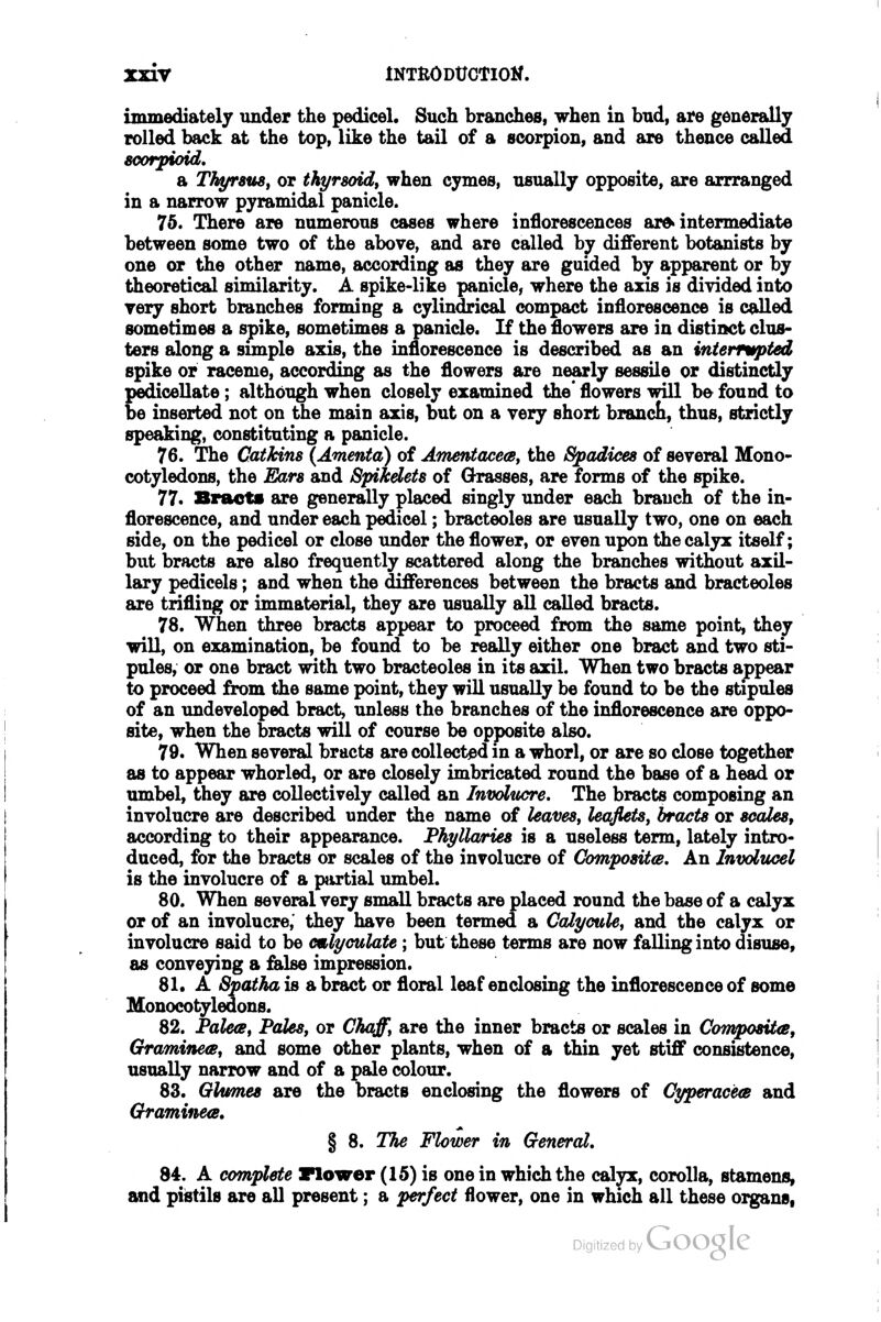 immediately under the pedicel. Such branches, when in bud, are generally rolled back at the top, like the tail of a scorpion, and are thence called soorpioid, a ThyrsuSf or thi/rsoid, when cymes, usually opposite, are arrranged in a narrow pyramidal panicle. 75. There are numerous cases where inflorescences ar» intermediate between some two of the above, and are called by different botanists by one or the other name, according as they are guided by apparent or by theoretical similarity. A spike-like panicle, where the axis is divided into yery short branches forming a cylindrical compact inflorescence is called sometimes a spike, sometimes a panicle. If the flowers are in distinct clus- ters along a simple axis, the inflorescence is described as an intermpted spike or raceme, according as the flowers are nearly sessile or distinctly pedicellate; although when closely examined the' flowers will be found to be inserted not on the main axis, but on a very short brancli, thus, strictly speaking, constituting a panicle. 76. The Catkins (Amenta) of AmentacecBt the Spadices of several Mono- cotyledons, the Ears and Spikdets of Grasses, are forms of the spike. 77. Bract* are generally placed singly under each branch of the in- florescence, and under each pedicel; bracteoles are usually two, one on each side, on the pedicel or close under the flower, or even upon the calyx itself; but bracts are also frequently scattered along the branches without axil- lary pedicels; and when the differences between the bracts and bracteoles are trifling or immaterial, they are usually all called bracts. 78. When three bracts appear to proceed from the same point, they wiU, on examination, be found to be really either one bract and two sti- pules, or one bract with two bracteoles in its axil. When two bracts appear to proceed from the same point, they will usually be found to be the stipules of an imdeveloped bract, unless the branches of the inflorescence are oppo- site, when the bracts will of course be opposite also. 79. When several bracts are collected m a whorl, or are so close together as to appear whorled, or are closely imbricated round the base of a head or umbel, they are collectively called an Involucre. The bracts composing an involucre are described under the name of leaves, leaflets, bracts or scales, according to their appearance. PhylUvries is a useless term, lately intro- duced, for the bracts or scales of the involucre of Compositts. An Involticel is the involucre of a pjirtial umbel. 80. When several very small bracts are placed round the base of a calyx or of an involucre,' they have been termed a Calycule, and the calyx or involucre said to be emlyculate; but these terms are now falling into disuse, as conveying a false impression. 81. A Spatha is a bract or floral leaf enclosing the inflorescence of some Monocotyledons. 82. Palea, Pales, or Chaff, are the inner bracts or scales in ComposUa, Gramine<B, and some other plants, when of a thin yet stiff consistence, usually narrow and of a pale colour. 83. Glumes are the bracts enclosing the flowers of Cyperacea and Graminea. § 8. The Flower in General, 84. A complete Flower (15) is one in which the calyx, corolla, stamens, and pistils are all present; a perfect flower, one in which all these organs,
