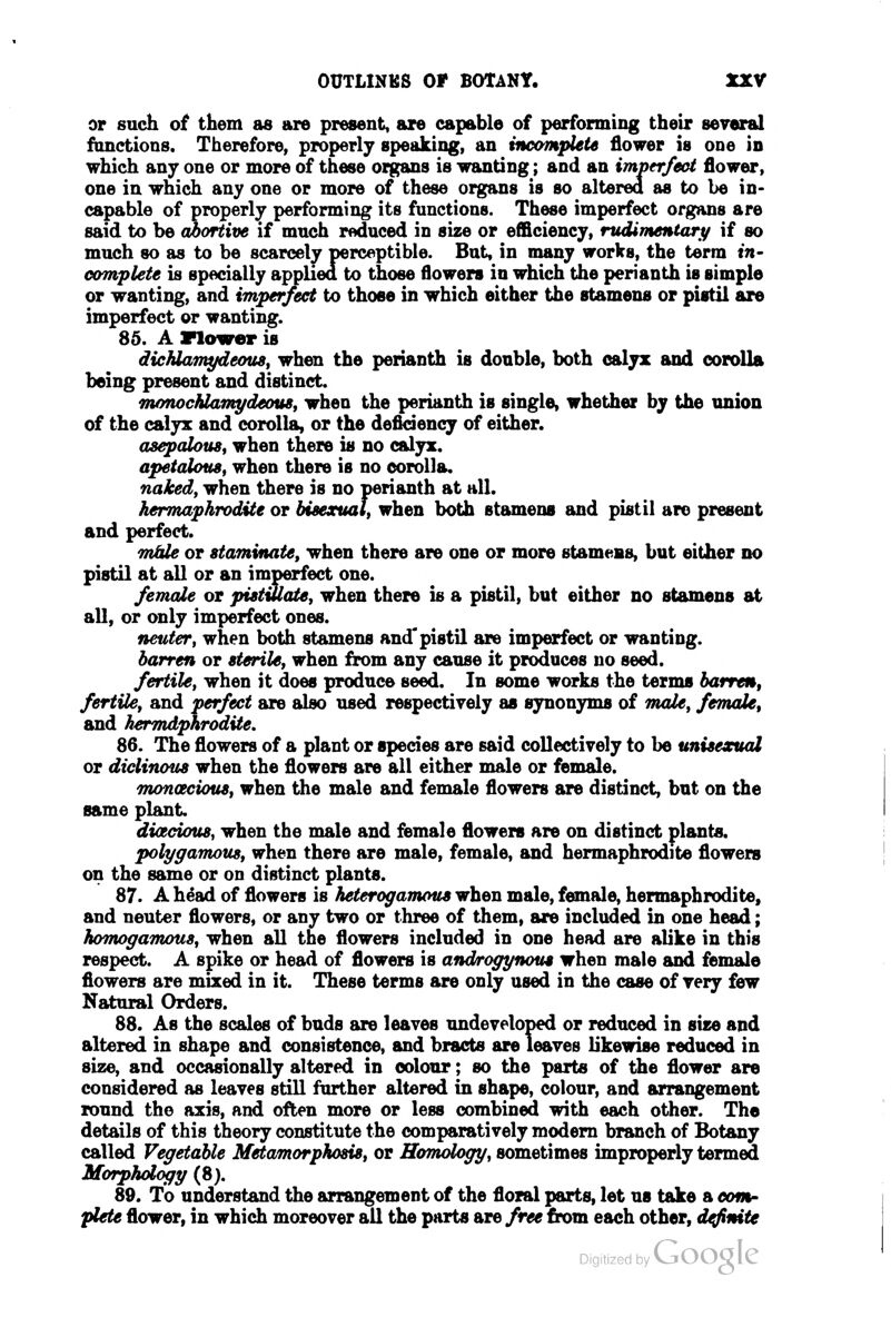 or such of them as are present, are capable of performing their several fdnctions. Therefore, properly speaking, an incomplete flower is one in which any one or more of these organs is wanting; and an imperfect flower, one in which any one or more of these organs is so altered as to be in- capable of properly performing its functions. These imperfect organs are said to be c5)ortive if much reduced in size or efficiency, rudimentat^ if so much so as to be scarcely perceptible. But, in many works, the term in- complete is specially appliea to those flowers in which the perianth is simple or wanting, and imperfect to those in which either the stamens or pistil are imperfect or wanting. 86. A Flower is dichlamydeouSf when the perianth is doable, both calyx and corolla being present and distinct. monochlamydeoue, when the perianth is single, whether by the union of the calyx and corolla, or the deficiency of either. asepaloust when there is no calyx. apetalouSf when there is no corolla. naked, when there is no perianth at all. hermaphrodite or bieexuat, when both stamens and pistil are present and perfect. miUe or staminate, when there are one or more stamens, but either no pistil at all or an imperfect one. female or piettUate, when there is a pistil, but either no stamens at all, or only imperfect ones. neuter, when both stamens and pistil are imperfect or wanting. barren or sterile, when from any cause it produces no seed. fertile, when it does produce seed. In some works the terms barren, fertile, and perfect are also used respectively as synonyms of rrude, female, and hermdphrodite, 86. The flowers of a plant or species are said collectively to be unisexual or diclinous when the flowers are all either male or female. monctcious, when the male and female flowers are distinct, but on the same plant. dicedous, when the male and female flowers are on distinct plants. poll/famous, when there are male, female, and hermaphrodite flowers on the same or on distinct plants. 87. A h^ad of flowers is heterogamous when male, female, hermaphrodite, and neuter flowers, or any two or three of them, are included in one head; homogamous, when all the flowers included in one head are alike in this respect. A spike or head of flowers is androgynous when male and female flowers are mixed in it. These terms are only used in the case of very few Natural Orders. 88. As the scales of buds are leaves undeveloped or reduced in size and altered in shape and consistence, and bracts are leaves likewise reduced in size, and occasionally altered in colour; so the parts of the flower are considered as leaves still further altered in shape, colour, and arrangement round the axis, and often more or less combined with each other. The details of this theory constitute the comparatively modem branch of Botany called Vegetable Metamorphosis, or Homologg, sometimes improperly termed Morphology (8). 89. To understand the arrangement of the floral parts, let us take a com- plete flower, in which moreover all the parts are free from, each other, definite