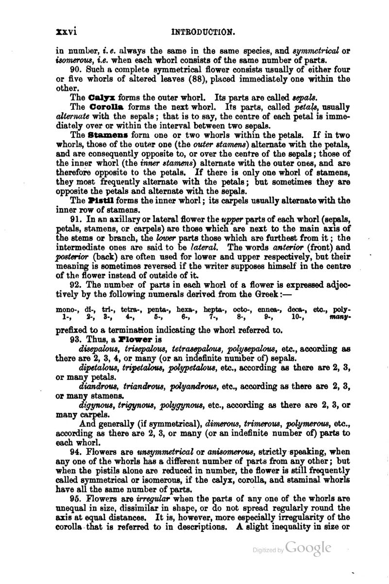 in number, e. e. always the same in the same species, and sj/mTnetriccU or isoTnerous, i.e. when each whorl consists of the same number of parts. 90. Such a complete symmetrical flower consists usually of either four or five whorls of altered leaves (88), placed immediately one within the other. The Caljrx forms the outer whorl. Its parts are called sepals. The Corolla forms the next whorl. Its parts, called peta^, usually alternate with the sepals ; that is to say, the centre of each petal is imme- diately over or within the interval between two sepals. The Stamens form one or two whorls within the petals. If in two whorls, those of the outer one (the outer stamens) alternate with the petals, and are consequently opposite to, or over the centre of the sepals; those of the inner whorl (the inner stamens) alternate with the outer ones, and are therefore opposite to the petals. If there is only one whorl of stamens, they most frequently alternate with the petals; but sometimes they are opposite the petals and alternate with the sepals. The Pistil forms the inner whorl; its carpels usually alternate with the inner row of stamens. 91. In an axillary or lateral flower the ujpper parts of each whorl (sepals, petals, stamens, or carpels) are those which are next to the main axis of the stems or branch, the lower parts those which are furthest from it; the intermediate ones are said to be lateral. The words anterior (front) and posterior (back) are often used for lower and upper respectively, but their meaning is sometimes reversed if the writer supposes himself in the centre of the flower instead of outside of it. 92. The number of parts in each whorl of a flower is expressed adjec- tively by the following numerals derived from the Greek:— mono-, di-, tri-, tetra-, penta-, hexa-, hepta-, octo-, ennea-, deca-» etc., poly- 1-, 2-, 3-, 4-, 6-, 6-, 7-, 8-, 9-, 10-, many- prefixed to a termination indicating the whorl referred to. 93. Thus, a Flower is dis^alous, trisepaiovs^ tetrasepalous, polysepalous, etc., according as there are 2, 3, 4, or many (or an indefinite number of) sepals. dipetalotiSf tripetaious, polypetalotiSj etc., according as there are 2, 3, or many petals. diandrouSf triandrous^ pdya/ndrous^ etc., according as there are 2, 3, or many stamens. digynovs, trigynous, polyyynous, etc., according as there are 2, 3, or many carpels. And generally (if symmetrical), dimerous, triTnerous, polymerous, etc., according as there are 2, 3, or many (or an indefinite number of) parts to each whorl. 94. Flowers are unsymmetrical or anisomerous, strictly speaking, when any one of the whorls has a different number of parts from any other; but when the pistils alone are reduced in number, the fiower is still frequently called symmetrical or isomerous, if the calyx, corolla, and staminal whorls have all the same number of parts. 96. Flowers are irregular when the parts of any one of the whorls are unequal in size, dissimilar in shape, or do not spread regularly round the axis at equal distances. It is, however, more especially irregularity of the corolla that is referred to in descriptions. A slight inequality in size or