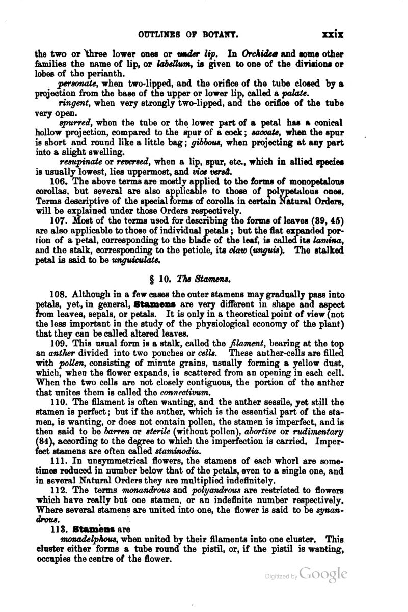 the two or ^hree lower ones or wilder lip. In Orckidem and lome other families the name of lip, or labetkim, is giyen to one of the diTinoni or lobeB of the perianth. persoTuUe^ when two<lipped, and the orifice of the tube closed by a projection from the base of the upper or lower lip, called a palate. ringent, when very strongly two-lipped, and the orifice of the tube very open. apurredt when the tube or the lower part of a petal has a conical hollow projection, compared to the spur of a cock; 8a4XfaU, when the spur is short and round like a little bag; gihhoua^ when projecting at any part into a slight swelling. reswpinaie or reversed^ when a lip, spur, etc, which in allied species is usually lowest, lies uppermost, and vioe versd. 106. The above terms are mostly applied to the forms of monopetalous corollas, but several are also applicable to those of polypetalous ones. Terms descriptive of the special forms of corolla in certain Natural Orders, will be explained imder those Orders respectively. 107. Most of the terms used for describing the forms of leaves (39, 45) are also applicable to those of individual petals; but the flat expanded por- tion of a petal, corresponding to the blade of the leaf, is called its ktntina, and the stalk, corresponding to the petiole, its daw {unguis). The stalked petal is said to be unguiculate, § 10. The Stamens. 108. Although in a few cases the outer stamens ma^ gradually pass into petals, yet, in general, Stamens are very different m shape and aspect from leaves, sepals, or petals. It is only in a theoretical point of view (not the less important in the study of the physiological economy of the plant) that they can be called altered leaves. 109. This usual form is a stalk, called the filament, bearing at the top an anther divided into two pouches or cells. These anther-ceUs are filled with pollen, consisting of minute grains, usually forming a yellow dust, which, when the flower expands, is scattered from an opening in each cell. When the two cells are not closely contiguous, the portion of the anther that unites them is called the convectivum. 110. The fllament is often wanting, and the anther sessile, yet still the stamen is perfect; but if the anther, which is the essential part of the sta- men, is wanting, or does not contain pollen, the stamen is imperfect, and is then said to be barren or sterile (without pollen), abortive or rudimentary (84), according to the degree to which the imperfection is carried. Imper- fect stamens are often called staminodia, 111. In unsymmetrical flowers, the stamens of each whorl are some- times reduced in number below that of the petals, even to a single one, and in several Natural Orders they are multiplied indefinitely. 112. The t«rms monandrous and polyandrous are restricted to flowers which have really but one stamen, or an indeflnite number respectively. Where several stamens are united into one, the flower is said to be synan- drous, 113. Btamensare monadelphous, when united by their fllaments into one cluster. This cluster either forms a tube round the pistil, or, if the pistil is wanting, occupies the centre of the flower.