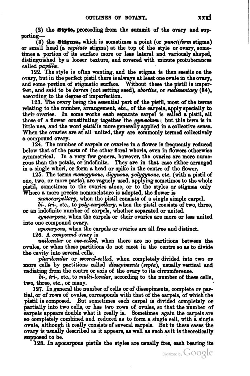 (2) the Stytof proceeding from the srimmit of the ovary and irap- porting— (3) the BUgmAf which is sometimes a point (or punetiform stigma) or small head (a capitate stigma) at the top of the style or ovary, some- times a portion of its surface more or less lateral and variously shaped, distinguished by a looser texture, and covered with minute protuberances called papUUs. 122. The style is often wanting, and the stigma is then sessile on the ovary, but in the perfect pistil there is always at least one ovule in the ovary, and some portion of stigmatic surface. Without these the pistil is imper- fect, and said to be barren (not setting seed), abortive, or maimentary (84), according to the degree of imperfection. 123. The ovary being the essential part of the pistil, most of the terms relating to the number, arrangement^ etc., of the carpels, apply specially to their ovaries. In some works each separate carpel is auled a pistil, idl those of a flower constituting together the gynacium; but this term is in little use, and the word pistUiB more generally applied in a collective sense. When the ovaries are at all united, they are commonly termed collectively a compound ovary. 124. The number of carpels or ovaries in a flower is frequently reduced below that of the parts of the other floral whorls, even in flowers otherwise symmetrical. In a very few genera, however, the ovaries are more nume- rous than the petals, or indefinite. They are in that case either arranged in a single whorl, or form a head or spike in the centre of the flower. 125. The terms monoffynous, digynouSf polygynousj etc. (with a pistil of one, two, or more parte), are vaguely used, applying sometimes to the whole pistil, sometimes to the ovaries alone, or to the styles or stigmas only Where a more precise nomenclature is adopted, the flower is monocarpellary, when the pistil consists of a single simple carpel. bi-y tri-, etc., to poly-ca/rpeUa/ryt when the pistil consists of two, three, or an indefinite number of carpels, whether separated or united. syncarpouSf when the carpels or their ovaries are more or less united into one compound ovary. apocarpous, when the carpels or ovaries are all free and distinct. 126. A compound ovary is tmUocular or one-celled, when there are no partitions between the ovtdes, or when these partitions do not meet in the centre so as to divide the cavity into several cells. plurUoctUar or several-celled, when completely divided into two or more cells by partitions called dissepiTnents (s^ta), usually vertical and radiating from the centre or axis of the ovary to its circumference. bi; tri; etc, to muUi-locvlar, according to the number of these cells, two, three, etc., or many. 127. In general the number of cells or of dissepiments, complete or par- tial, or of rows of ovules, corresponds with that of the carpels, of which the pistil is composed. But sometimes each carpel is divided completely or partially into two cells, or has two rows of ovules, so that the number of carpels appears double what it really is. Sometimes again the carpels are so completely combined and reduced as to form a single cell, with a single ovule, although it really consists of several carpels. But in these cases Sie ovary is usually described as it appears, as well as such as it is theoretically supposed to be. 128. In apocarpous pistils the styles are usually free, each bearing its