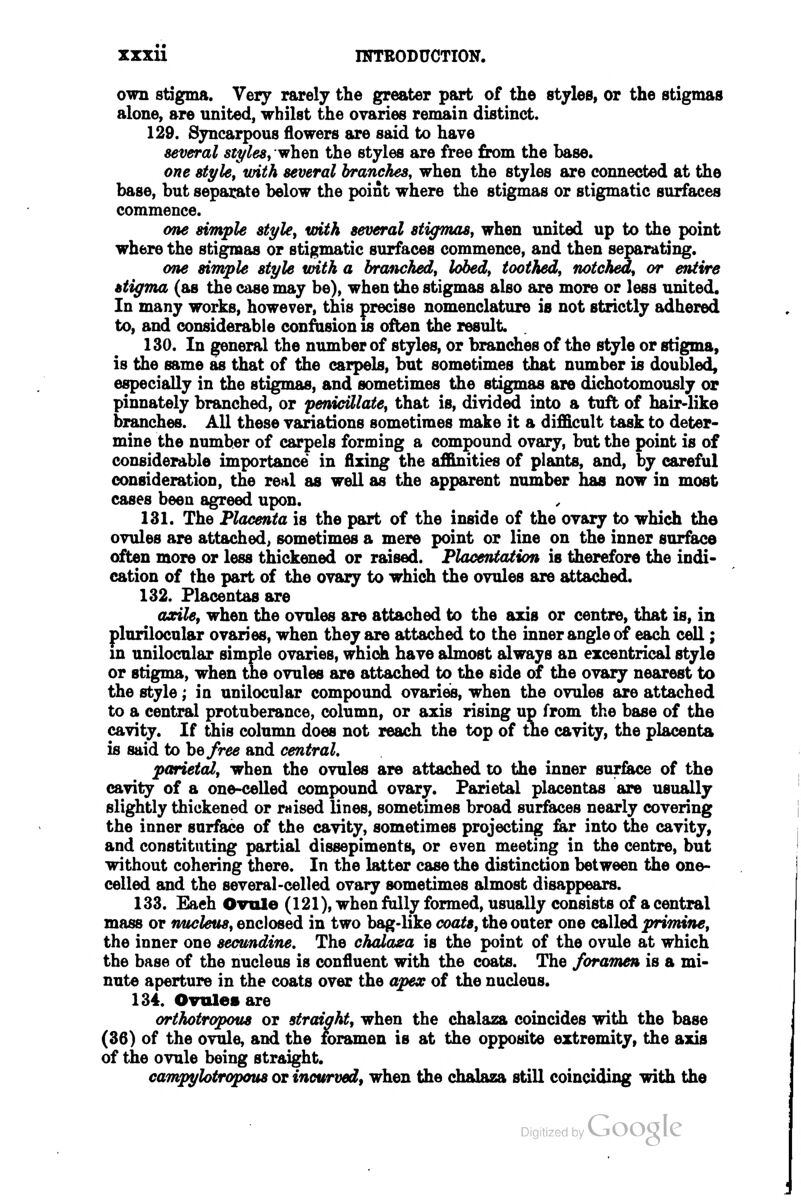 own stigma. Very rarely the greater part of the styles, or the stigmas alone, are united, whilst the ovaries remain distinct. 129. Syncarpous flowers are said to have several styles^ when the styles are free from the base. one style, with several branches, when the styles are connected at the base, but separate below the point where the stigmas or stigmatic surfaces commence. one simple styUy with several stigTnaSj when united up to the point where the stigmas or stigmatic surfaces commence, and then separating. om simple style with a branched^ lobed^ toothed, notched, or entire stigma (as the case may be), when the stigmas also are more or less united. In many works, however, this precise nomenclature is not strictly adhered to, and considerable confusion is often the result. 130. In general the number of styles, or branches of the style or stigma, is the same as that of the carpels, but sometimes that number is doubled, especially in the stigmas, and sometimes the stigmas are dichotomously or pinnately branched, or penicillate, that is, divided into a tuft of hair-like branches. All these variations sometimes make it a difficult task to deter- mine the number of carpels forming a compound ovary, but the point is of considerable importance in fixing the affinities of plants, and, by careful consideration, the real as well as the apparent number has now in most cases been agreed upon. 131. The Placenta is the part of the inside of the ovary to which the ovules are attached, sometimes a mere point or line on the inner surface often more or less thickened or raised. Placentation is therefore the indi- cation of the part of the ovaiy to which the ovules are attached. 132. Placentas are axile, when the ovules are attached to the axis or centre, that is, in plurilocular ovaries, when they are attached to the inner angle of each cell; in unilocular simple ovaries, which have almost always an ezcentrical style or stigma, when the ovules are attached to the side of the ovary nearest to the style; in unilocular compound ovaries, when the ovules are attached to a central protuberance, column, or axis rising up from the base of the cavity. If this column does not reach the top of me cavity, the placenta is said to he free and central, parietal, when the ovules are attached to the inner surface of the cavity of a one-celled compound ovary. Parietal placentas are usually slightly thickened or raised lines, sometimes broad surfaces nearly covering the inner surface of the cavity, sometimes projecting far into the cavity, and constituting partial dissepiments, or even meeting in the centre, but without cohering there. In the latter case the distinction between the one- celled and the several-celled ovary sometimes almost disappears. 133. Each Ovule (121), when folly formed, usually consists of a central mass or rmcleus, enclosed in two bag-like coats, the outer one called primine, the inner one secundine. The chalaea is the point of the ovule at which the base of the nucleus is confluent with the coats. The foramen is a mi- nute aperture in the coats over the apex of the nucleus. 134. Ovules are orthotropous or straight, when the chalaza coincides with the base (36) of the ovule, and the foramen is at the opposite extremity, the axis of the ovule being straight. campyhtropous or incurved, when the chalaza still coinciding with the