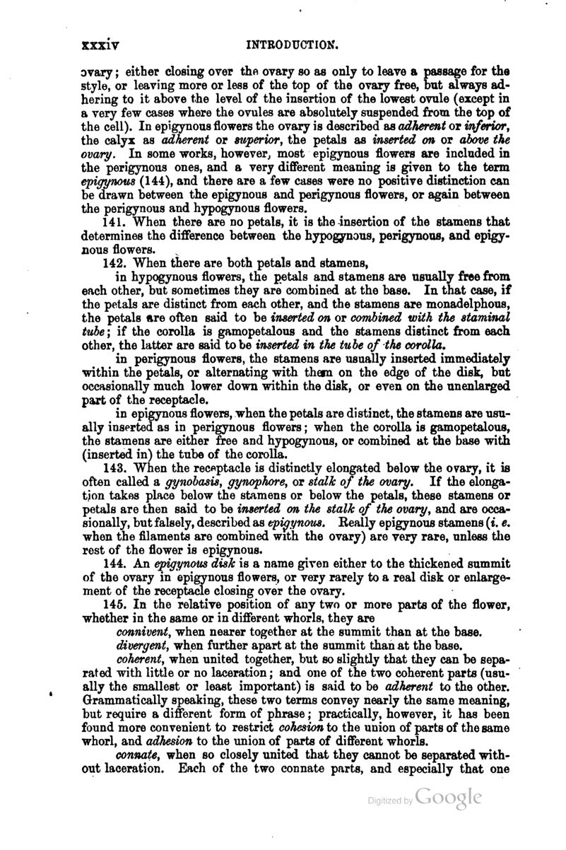 ovary; either closing over the ovary so as only to leave a passage for the style, or leaving more or less of the top of the ovary free, but always ad- hering to it above the level of the insertion of the lowest ovule (except in a very few cases where the ovules are absolutely suspended from the top of the cell). In epigynous flowers the ovary is described as adherent or inferwr, the calyx as adherent or superior^ the petals as inserted on or abme the ovary. In some works, however^ most epigynous flowers are included in the perigynous ones, and a very different meaning is given to the term epigyTious (144), and there are a few cases were no positive distinction can be drawn between the epigynous and perigynous flowers, or again between the perigynous and hypogynous flowers. 141. When there are no petals, it is the insertion of the stamens that determines the difference between the hypogynous, perigynous, and epigy- nous flowers. 142. When there are both petals and stamens, in hypogynous flowers, the petals and stamens are usually free from each other, but sometimes they are combined at the base. In that case, if the petals are distinct from each other, and the stamens are monadelphous, the petals ftre often said to be inserted on or comhined with the staminal tube; if the corolla is gamopetalous and the stamens distinct from each other, the latter are said to be inserted in the tube of the corolla, in perigynous flowers, the stamens are usually inserted immediately within the petals, or alternating with them on the edge of the disk, but occasionally much lower down within the disk, or even on the unenlarged part of the receptacle. in epigynous flowers, when the petals are distinct, the stamens are usu- ally inserted as in perigynous flowers; when the corolla is gamopetalous, the stamens are either free and hypogynous, or combined at the base with (inserted in) the tube of the corolla. 143. When the recftptacle is distinctly elongated below the ovary, it is often called a gynobasisy gynophore^ or stalk of the ovary. If the elonga- tion takes place below the stamens or below the petals, these stamens or petals are then said to be inserted on the stalk of the ovary^ and are occa- sionally, but falsely, described as epigynous. Eeally epigynous stamens (t. e, when the filaments are combined with the ovary) are very rare, unless the rest of the flower is epigynous. 144. An epigynous disk is a name given either to the thickened summit of the ovary in epigynous flowers, or very rarely to a real disk or enlarge- ment of the receptacle closing over the ovary. 145. In the relative position of any two or more parts of the flower, whether in the same or in different whorls, they are connivent^ when nearer together at the summit than at the base. divergent^ when further apart at the summit than at the base. coherentf when united together, but so slightly that they can be sepa- rated with little or no laceration; and one of the two coherent parts (usu- ally the smallest or least important) is said to be adherent to the other. Grammatically speaking, these two terms convey nearly the same meaning, but require a different form of phrase; practically, however, it has been found more convenient to restrict cohesion to the union of parts of the same whorl, and adhesion to the union of parts of different whorls. connate, when so closely united that they cannot be separated with- out laceration. Each of the two connate parts, and especially that one byvjoogle
