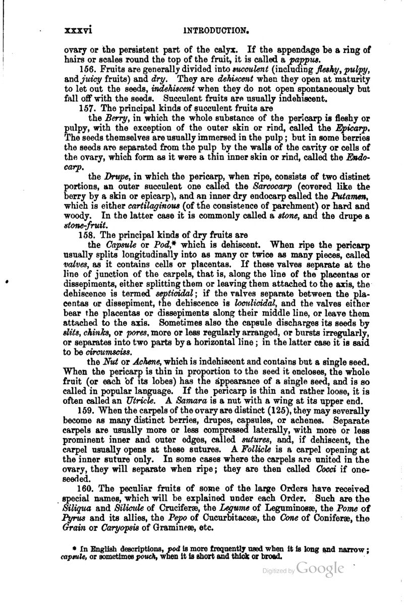 ovary or the persistent part of the calyx. If the appendage be a ring of hairs or scales round the top of the fruit, it is called a pappus. 156. Fruits are generally divided into succulent (including fleshy^ pulpy, and. juicy fruits) and dry. They are dehiscent when they open at maturity to let out the seeds, indehiscent when they do not open spontaneously but fall off with the seeds. Succulent fruits are usually indehiscent. 157. The principal kinds of succulent fruits are the Berry, in which the whole substance of the pericarp is fleshy or pulpy, with the exception of the outer skin or rind, called the Epicarp, The seeds themselves are usually immersed in the pulp; but in some berries the seeds are separated from the pulp by the walls of the cavity or cells of the ovary, which form as it were a thin inner skin or rind, called the Endo- carp. the Drupe, in which the pericarp, when ripe, consists of two distinct portions, an outer succulent one called the Sarcocarp (covered like the berry by a skin or epicarp), and an inner dry endocarp called the Putamen, which is either cartilaginous (of t£e consistence of parchment) or hard and woody. In the latter case it is commonly called a stone, and the drupe a stone-fruit. 158. The principal kinds of dry fruits are the Capsule or Pod,* which is dehiscent. When ripe the pericarp usually splits longitudinally into as many or twice as many pieces, called valves, as it contains cells or placentas. If these valves separate at the line of junction of the carpels, that is, along the line of the placentas or dissepiments, either splitting them or leaving them attached to the axis, the dehiscence is termed septiddal; if the valves separate between the pla- centas or dissepiment, the dehiscence is locttlicidal, and the valves either bear the placentas or dissepiments along their middle line, or leave them attached to the axis. Sometimes also the capsule discharges its seeds by slits, chinks, or pores, more or less regularly arranged, or bursts irregularly, or separates into two parts by a horizontal line; in the latter case it is said to be circumsciss. the Nu;t or Achene, which is indehiscent and contains but a single seed. When the pericarp is thin in proportion to the seed it encloses, the whole fruit (or each bf its lobes) has the appearance of a single seed, and is so called in popular language. If the pericarp is thin and rather loose, it is often called an Utricle. A Samara is a nut with a wing at its upper end. 159. When the carpels of the ovary are distinct (125), they may severally become as many distinct berries, drupes, capsules, or achenes. Separate carpels are usually more or less compressed laterally, with more or less prominent inner and outer edges, called sutures, and, if dehiscent, the carpel usually opens at these sutures. A Follicle is a carpel opening at the inner suture only. In some cases where the carpels are united in the ovary, they will separate when ripe; they are then called Cocci if one- seeded. 160. The peculiar fruits of some of the large Orders have received special names, which will be explained under each Order. Such are the Siliqua and Bilicvle of Cruciferse, the Legume of Leguminosse, the Pom>e of Pyrus and its allies, the Pepo of Oucurbitaceae, the Cone of Coniferse, the Grain or Caryopsis of Graminese, etc. * In English descriptions, pod is more frequently used when it is long ^d narrow; capsule, or sometimes pouch, when it is short and thick or broad.