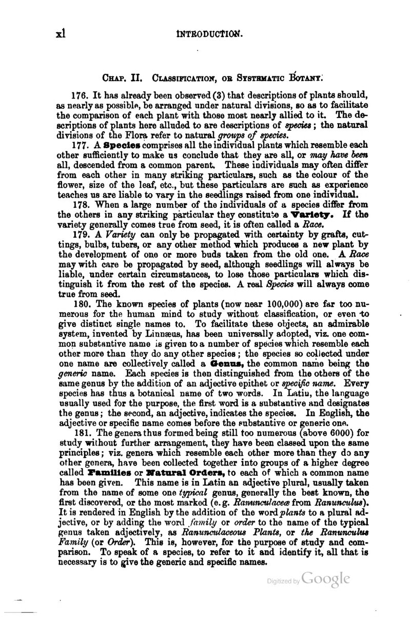 tNTRODUCtlOl^. Chap. II. Classificatiok, ob Ststbmatic Botany: 176. It has already been observed (3) that descriptions of plants should, as nearly as possible, be arranged under natural divisions, so as to facilitate the comparison of each plant with those most nearly allied to it. The de- scriptions of plants here alluded to are descriptions of species; the natural divisions of the Flora refer to natural groups of species, 177. A Species comprises all the individual plants which resemble each other sufficiently to make us conclude that they are all, or Tnay have been all, descended from a common parent. These individuals may often differ from each other in many striking particulars, such as the colour of the flower, size of the leaf, etc., but these particulars are such as experience teaches us are liable to vary in the seedlings raised from one individual. 178. When a large number of the individuals of a species differ firom the others in any striking particular they constitute a Variety* If the variety generally comes true from seed, it is often called a Race, 179. A Variety can only be propagated with certainty by grafts, cut- tings, bulbs, tubers, or any other method which produces a new plant by the development of one or more buds taken from the old one. A Bace may with care be propagated by seed, although seedlings will always be liable, under certain circumstances, to lose those particulars which dis- tinguish it from the rest of the species. A real Species will always come true from seed. 180. The known species of plants (now near 100,000) are far too nu- merous for the human mind to study without classification, or even -to give distinct single names to. To facilitate these objects, an admirable system, invented by Linnaeus, has been universally adopted, viz. one com- mon substantive name is given to a number of species which resemble each other more than they do any other species; the species so collected under one name are collectively called a OenaSf the common name being the generic name. Each species is then distinguished from the others of the same genus by the addition of an adjective epithet or specific name. Every species has thus a botanical name of two words. In Latiu, the language usually used for the purpose, the first word is a substantive and designates the genus; the second, an adjective, indicates the species. In English, the adjective or specific name comes before the pubstantive or generic one. 181. The genera thus formed being still too numerous (above 6000) for study without further arrangement, they have been classed upon the same principles; viz. genera which resemble each other more than they do any other genera, have been collected together into groups of a higher degree called Families or ITatoral Orders, to each of which a common name has been given. This name is in Latin an adjective plural, usually taken from the name of some one typical genus, generally the best known, the first discovered, or the most marked (e. g. Ranunculacea from Ranunculus). It is rendered in English by the addition of the wordplants to a plural ad- jective, or by adding the word family or order to the name of the typical genus taken adjectively, as Ranunculaceous Plants, or the Ranunculus Family (or Order). This is, however, for the purpose of study and com- parison. To speak of a species, to refer to it and identify it, all that is necessary is to give the generic and specific names.