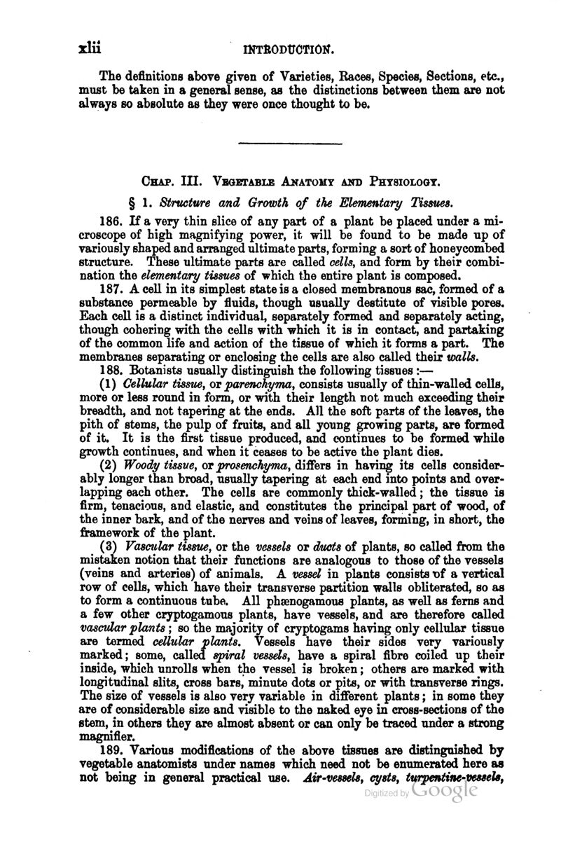 Xlli IKTltODtJCTlOK. The definitions above given of Varieties, Eaces, Species, Sections, etc., must be taken in a general sense, as the distinctions between them are not always so absolute as they were once thought to be. Chap. III. Vegetable Anatomy and Physiology. § 1. Structure and Growth of the Ehmentary Tissues. 186. If a very thin slice of any part of a plant be placed under a mi- croscope of high magnifying power, it will be found to be made up of variously shaped and arranged ultimate parts, forming a sort of honeycombed structure. These ultimate parts are called cells, and form by their combi- nation the elementary tissues of which the entire plant is composed. 187. A ceU in its simplest state is a closed membranous sac, formed of a substance permeable by fluids, though usually destitute of visible pores. Each ceU is a distinct individual, separately formed and separately acting, though cohering with the cells with which it is in contact, and partaking of the common life and action of the tissue of which it forms a part. The membranes separating or enclosing the cells are also called their walls. 188. Botanists usually distinguish the following tissues :— (1) Cellular tissue, ov parenchyma, consists usually of thin-walled cells, more or less round in form, or with their length not much exceeding their breadth, and not tapering at the ends. All the soft parts of the leaves, the pith of stems, the pulp of fruits, and all young growing parts, are formed of it. It is the first tissue produced, and continues to be formed while growth continues, and when it ceases to be active the plant dies. (2) Woody tissue, or prosenchyma, differs in having its cells consider- ably longer than broad, usually tapering it each end into points and over- lapping each other. The cells are commonly thick-walled; the tissue is firm, tenacious, and elastic, and constitutes the principal part of wood, of the inner bark, and of the nerves and veins of leaves, forming, in short, the framework of the plant. (3) Vasctilar tissue, or the vessels or ducts of plants, so called from the mistaken notion that their functions are analogous to those of the vessels (veins and arteries) of animals. A vessel in plants consists t)f a vertical row of cells, which have their transverse partition walls obliterated, so as to form a continuous tube. All phsenogamous plants, as well as ferns and a few other cryptogamous plants, have vessels, and are therefore called vascular plants; so the majority of cryptogams having only cellular tissue are termed cellular plants. Vessels have their sides very variously marked; some, called spiral vessels, have a spiral fibre coiled up their inside, which unrolls when the vessel is broken; others are marked with longitudinal slits, cross bars, minute dots or pits, or with transverse rings. The size of vessels is also very variable in different plants; in some they are of considerable size and visible to the naked eye in cross-sections of the stem, in others they are almost absent or can only be traced under a strong magnifier. 189. Various modifications of the above tissues are distinguished by vegetable anatomists under names which need not be enumerated here as not being in general practical use. Air-vessels^ cysts, turpentine-vesseU,