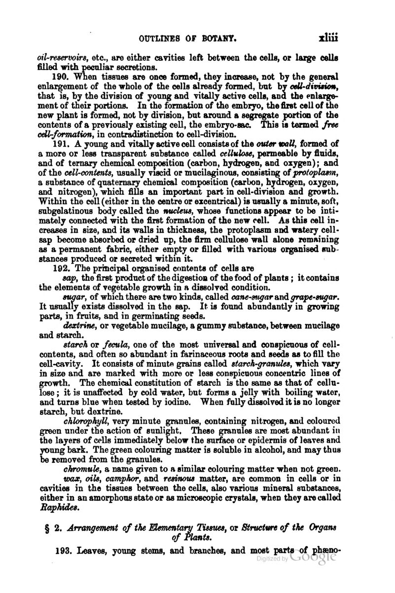 oil-reservoirs, etc., are either cayities left between the cells, or large cells filled with peculiar secretions. 190. When tissues are once formed, they increase, not by the general enlargement of the whole of the cells already formed, bnt by ceU-dimtum, that is, by the division of yonng and vitally active cells, and the enlarge- ment of their portions. In the formation of the embrjro, the first cell of the new plant is formed, not by division, bnt around a segregate portion of the contents of a previously existing cell, the embryo-sac This is termed free cdlrformation, in contradistinction to cell-division. 191. A young and vitally active cell consists of the <nUer wall, formed of a more or less transparent substance called cellulose, permeable by fluids, and of ternary chemical composition (carbon, hydrogen, and oxygen); and of the cell-contents, usually viscid or mucilaginous, consisting of protoplasm, a substance of quaternary chemical composition (carbon, hydrogen, oxygen, and nitrogen), which fiUs an important part in cell-division and growth. Within the cell (either in the centre or excentrical) is usually a minute, soft, subgelatinous body called the nucleus, whose functions appear to be inti- mately connected with the first formation of the new cell. As this cell in- creases in size, and its walls in thickness, the protoplasm and watery cell- sap become absorbed or dried up, the firm cellulose wall alone remaining as a permanent fabric, either empty or filled with various organised frab- stances produced or secreted within it. 192. The principal organised contents of cells are sap, the first product of the digestion of the food of plants; it contains the elements of vegetable growth in a dissolved condition. suaar, of which there are two kinds, called cane-sugar and ffrape-sugar. It usually exists dissolved in the sap. It is found abundantly in growing parts, in fruits, and in germinating seeds. dextrine, or vegetable mucilage, a gummy substance, between mucilage and starch. starch or fecula, one of the most universal and conspicuous of cell- contents, and often so abundant in farinaceous roots and seeds as to fill the cell-cavity. It consists of minute grains called starch-granules, which vary in size and are marked with more or less conspicuous concentric lines of growth. The chemical constitution of starch is the same as that of cellu- lose ; it is unaffected by cold water, but forms a jelly with boiling water, and turns blue when tested by iodine. When fully dissolved it is no longer starch, but dextrine. chlorophyll, very minute granules, containing nitrogen, and coloured green under the action of sunlight. These granules are most abundant in the layers of cells immediately below the surface or epidermis of leaves and young bark. The green colouring matter is soluble in alcohol, and may thus be removed from the granules. chromule, a name given to a similar colouring matter when not green. foax, oils, camphor, and resinous matter, are common in cells or in cavities in the tissues between the cells, also various mineral substances, either in an amorphous state or as microscopic crystals, when they are called Baphides, § 2. Arrangement of the Mementwry Tissues^ or Structure of the Organs of Plants, 193. Leaves, young stems, and branches, and most parts of ph»no- *^ DigitizfdbyVjUOgle